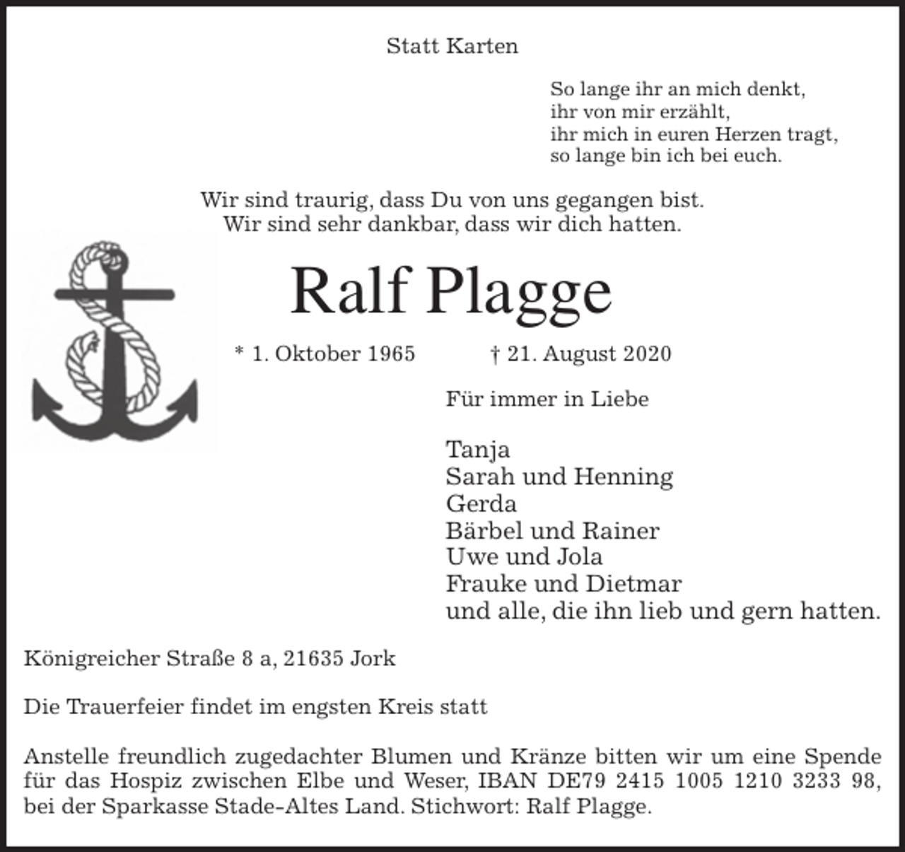 <p>Statt Karten<br />So lange ihr an mich denkt,<br />ihr von mir erzählt,<br />ihr mich in euren Herzen tragt,<br />so lange bin ich bei euch.<br />Wir sind traurig, dass Du von uns gegangen bist.<br />Wir sind sehr dankbar, dass wir dich hatten.<br />Ralf Plagge<br />* 1. Oktober 1965 † 21. August 2020<br />Für immer in Liebe</p>
<p>Tanja<br />Sarah und Henning<br />Gerda<br />Bärbel und Rainer<br />Uwe und Jola<br />Frauke und Dietmar<br />und alle, die ihn lieb und gern hatten.<br />Königreicher Straße 8 a, 21635 Jork</p>
<p>Die Trauerfeier findet im engsten Kreis statt</p>
<p>Anstelle freundlich zugedachter Blumen und Kränze bitten wir um eine Spende<br />für das Hospiz zwischen Elbe und Weser, IBAN DE79 2415 1005 1210 3233 98,<br />bei der Sparkasse Stade-Altes Land. Stichwort: Ralf Plagge.</p>