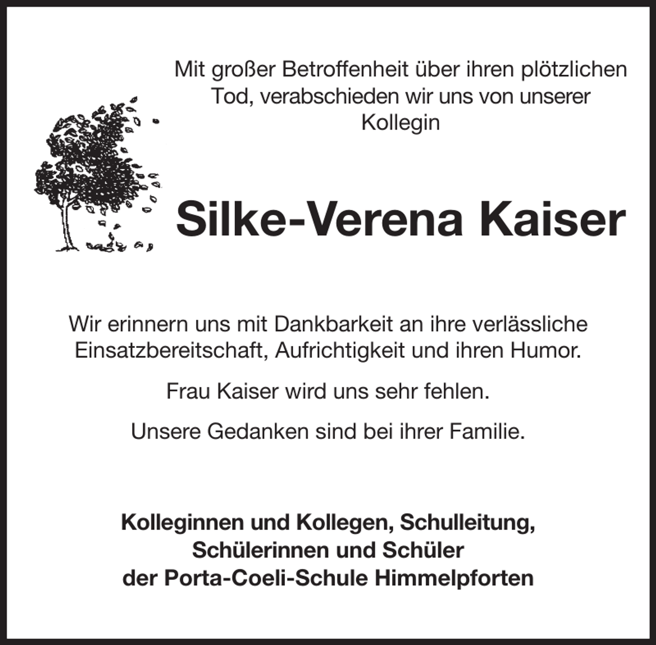 <p>Mit großer Betroffenheit über ihren plötzlichen Tod, verabschieden wir uns von unserer<br />Kollegin<br />Silke-Verena Kaiser<br />Wir erinnern uns mit Dankbarkeit an ihre verlässliche<br />Einsatzbereitschaft, Aufrichtigkeit und ihren Humor.<br />Frau Kaiser wird uns sehr fehlen.<br />Unsere Gedanken sind bei ihrer Familie.<br />Kolleginnen und Kollegen, Schulleitung,<br />Schülerinnen und Schüler<br />der Porta-Coeli-Schule Himmelpforten</p>