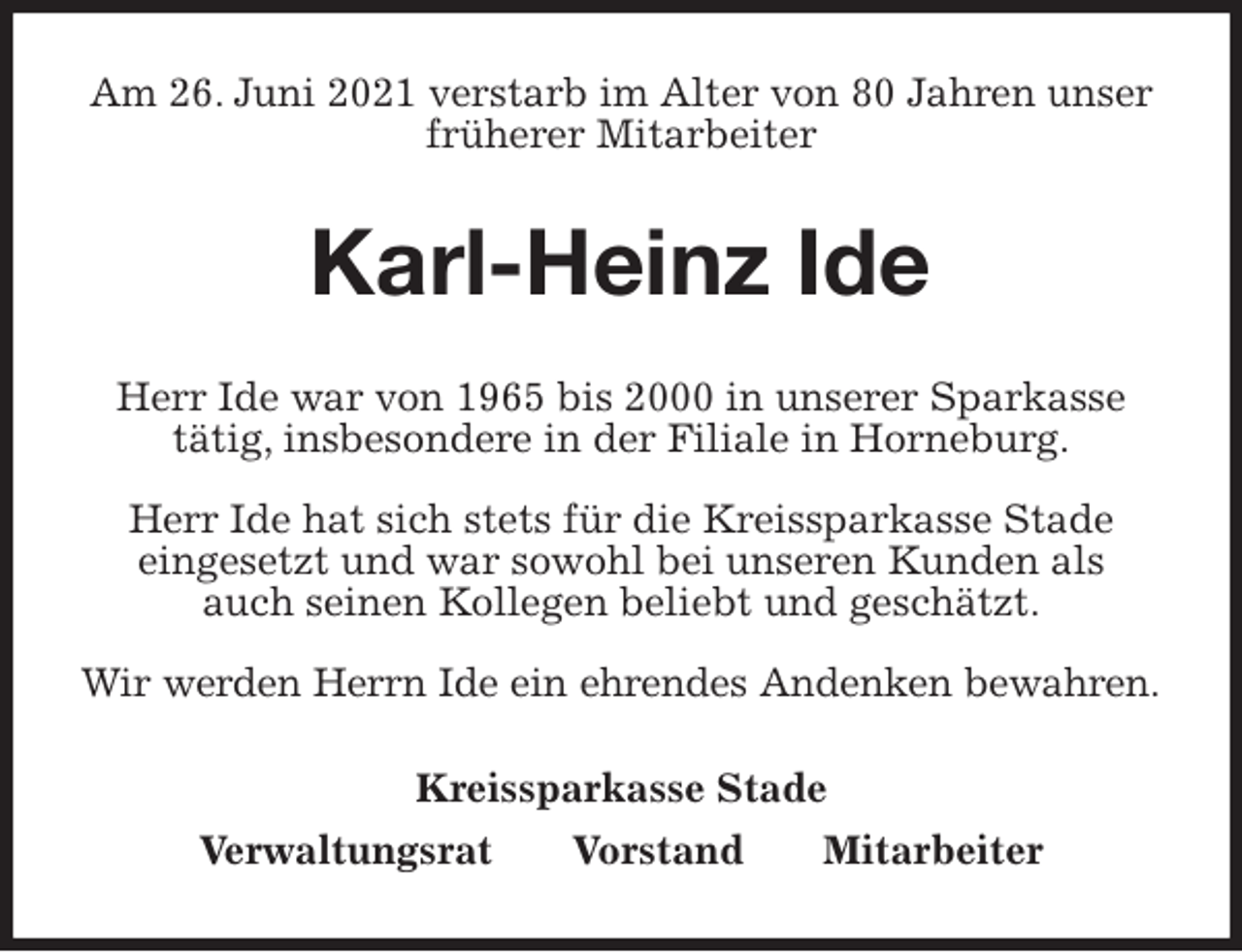 <p>Am 26. Juni 2021 verstarb im Alter von 80 Jahren unser früherer Mitarbeiter<br />Karl-Heinz Ide<br />Kreissparkasse Stade<br />Verwaltungsrat Vorstand Mitarbeiter<br />Herr Ide war von 1965 bis 2000 in unserer Sparkasse<br />tätig, insbesondere in der Filiale in Horneburg.</p>
<p>Herr Ide hat sich stets für die Kreissparkasse Stade<br />eingesetzt und war sowohl bei unseren Kunden als<br />auch seinen Kollegen beliebt und geschätzt.</p>
<p>Wir werden Herrn Ide ein ehrendes Andenken bewahren.</p>