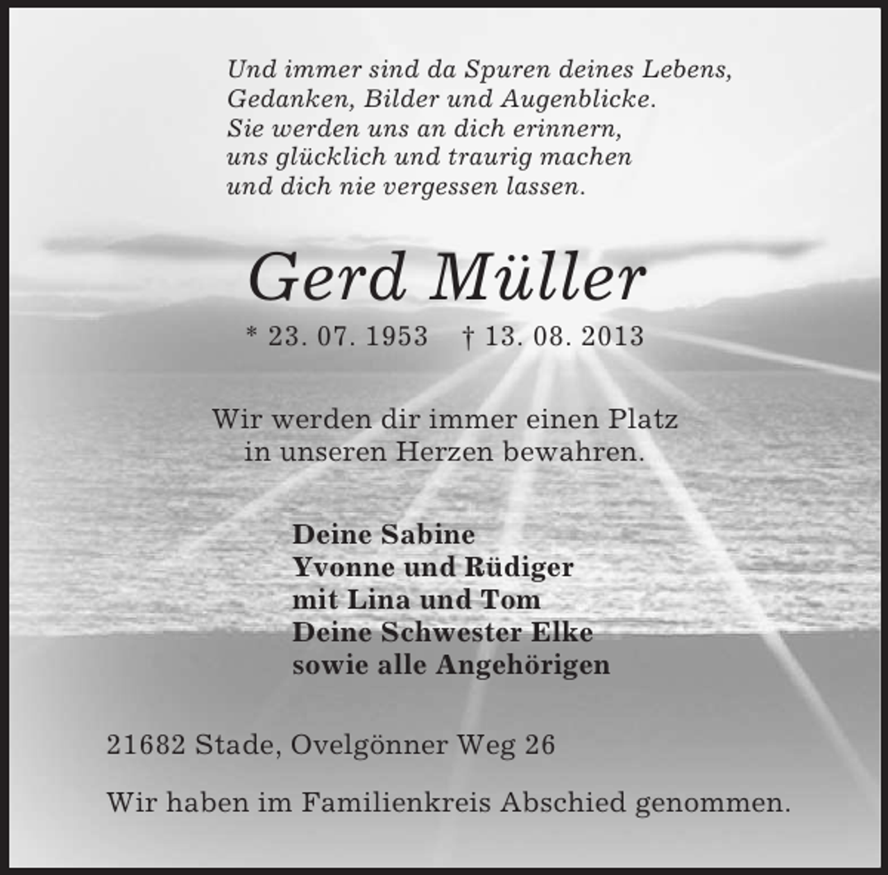 <p>Und immer sind da Spuren deines Lebens,<br />Gedanken, Bilder und Augenblicke.<br />Sie werden uns an dich erinnern,<br />uns glücklich und traurig machen<br />und dich nie vergessen lassen.<br />Gerd Müller<br />* 23. 07. 1953 † 13. 08. 2013<br />Wir werden dir immer einen Platz<br />in unseren Herzen bewahren.<br />Deine Sabine<br />Yvonne und Rüdiger<br />mit Lina und Tom<br />Deine Schwester Elke<br />sowie alle Angehörigen<br />21682 Stade, Ovelgönner Weg 26</p><p>Wir haben im Familienkreis Abschied genommen.</p>