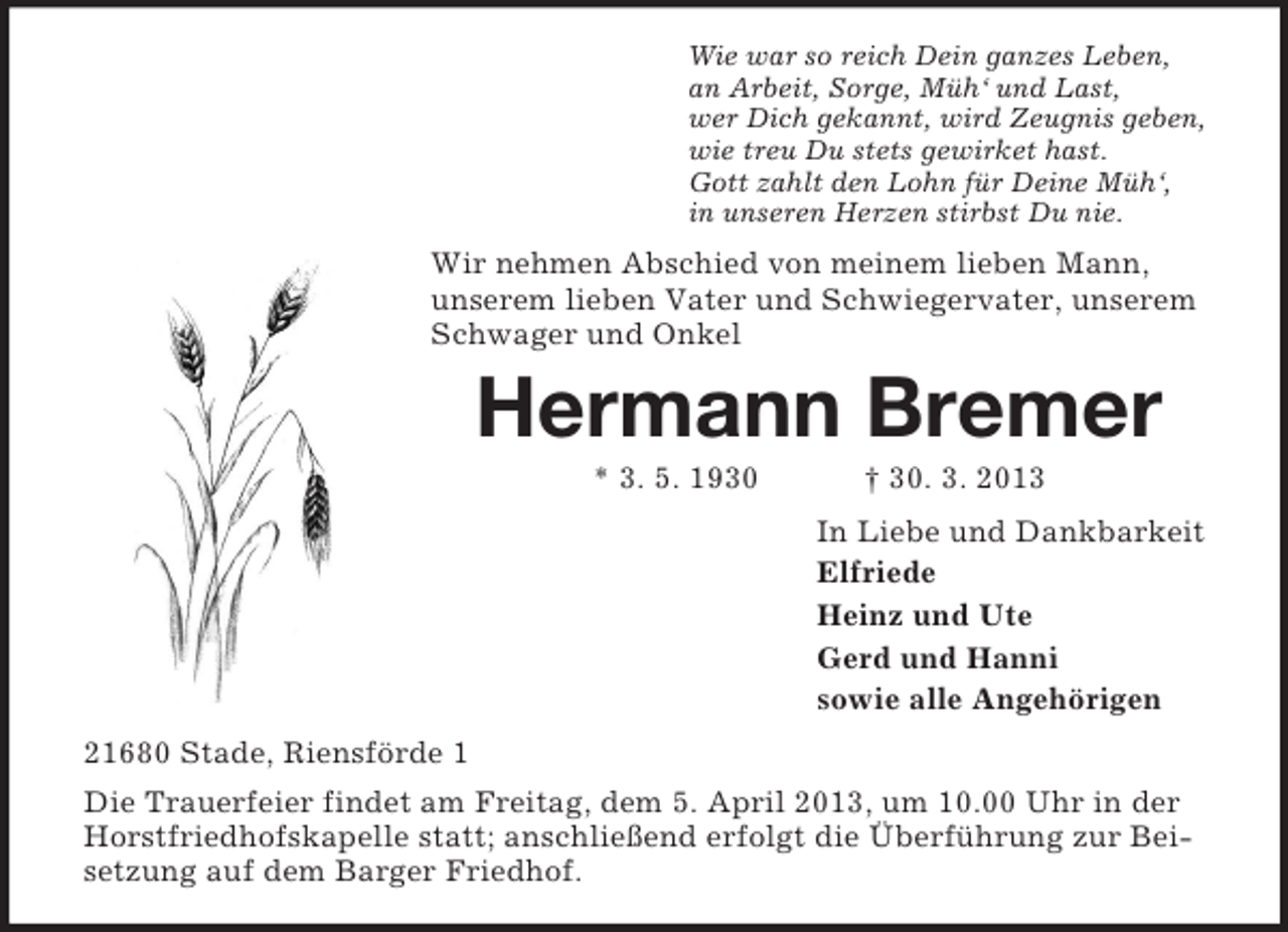 <p>Wie war so reich Dein ganzes Leben,<br />an Arbeit, Sorge, Müh‘ und Last,<br />wer Dich gekannt, wird Zeugnis geben,<br />wie treu Du stets gewirket hast.<br />Gott zahlt den Lohn für Deine Müh‘,<br />in unseren Herzen stirbst Du nie.</p><p>Wir nehmen Abschied von meinem lieben Mann,<br />unserem lieben Vater und Schwiegervater, unserem<br />Schwager und Onkel</p><p>Hermann Bremer<br />* 3. 5. 1930</p><p>† 30. 3. 2013<br />In Liebe und Dankbarkeit<br />Elfriede<br />Heinz und Ute<br />Gerd und Hanni<br />sowie alle Angehörigen</p><p>21680 Stade, Riensförde 1<br />Die Trauerfeier findet am Freitag, dem 5. April 2013, um 10.00 Uhr in der<br />Horstfriedhofskapelle statt; anschließend erfolgt die Überführung zur Beisetzung auf dem Barger Friedhof.</p>