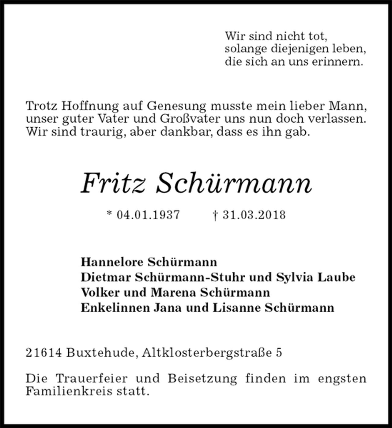 <p>Wir sind nicht tot,<br />solange diejenigen leben,<br />die sich an uns erinnern.<br />Trotz Hoffnung auf Genesung musste mein lieber Mann, unser guter Vater und Großvater uns nun doch verlassen.<br />Wir sind traurig, aber dankbar, dass es ihn gab.<br />Fritz Schürmann<br />* 04.01.1937 † 31.03.2018<br />Hannelore Schürmann<br />Dietmar Schürmann-Stuhr und Sylvia Laube<br />Volker und Marena Schürmann<br />Enkelinnen Jana und Lisanne Schürmann<br />21614 Buxtehude, Altklosterbergstraße 5</p><p>Die Trauerfeier und Beisetzung finden im engsten<br />Familienkreis statt.</p>