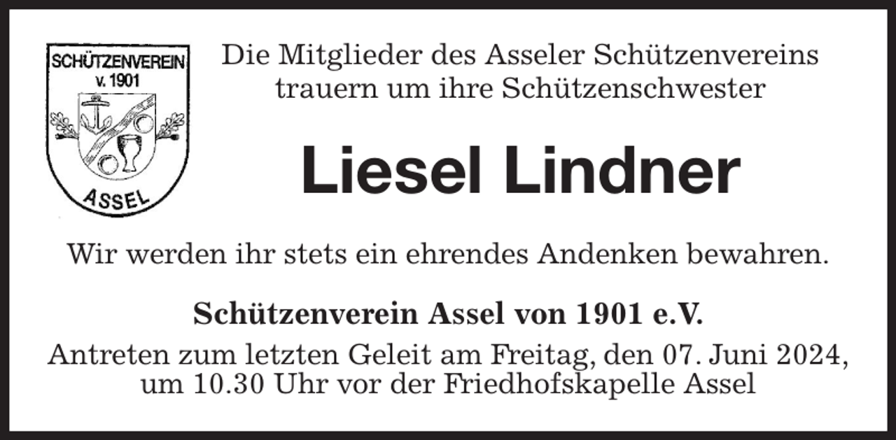 <p>Die Mitglieder des Asseler Schützenvereins<br />trauern um ihre Schützenschwester<br />Liesel Lindner<br />Wir werden ihr stets ein ehrendes Andenken bewahren.<br />Schützenverein Assel von 1901 e.V.<br />Antreten zum letzten Geleit am Freitag, den 07. Juni 2024,<br />um 10.30 Uhr vor der Friedhofskapelle Assel</p>