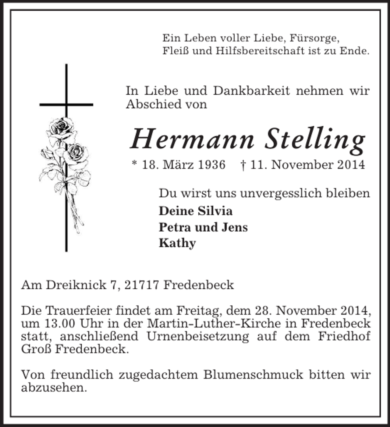 <p>Ein Leben voller Liebe, Fürsorge,<br />Fleiß und Hilfsbereitschaft ist zu Ende.</p><p>In Liebe und Dankbarkeit nehmen wir Abschied von<br />Hermann Stelling<br />* 18. März 1936 † 11. November 2014<br />Du wirst uns unvergesslich bleiben<br />Deine Silvia<br />Petra und Jens<br />Kathy</p><p>Am Dreiknick 7, 21717 Fredenbeck</p><p>Die Trauerfeier findet am Freitag, dem 28. November 2014,<br />um 13.00 Uhr in der Martin-Luther-Kirche in Fredenbeck<br />statt, anschließend Urnenbeisetzung auf dem Friedhof Groß Fredenbeck.</p><p>Von freundlich zugedachtem Blumenschmuck bitten wir abzusehen.</p>