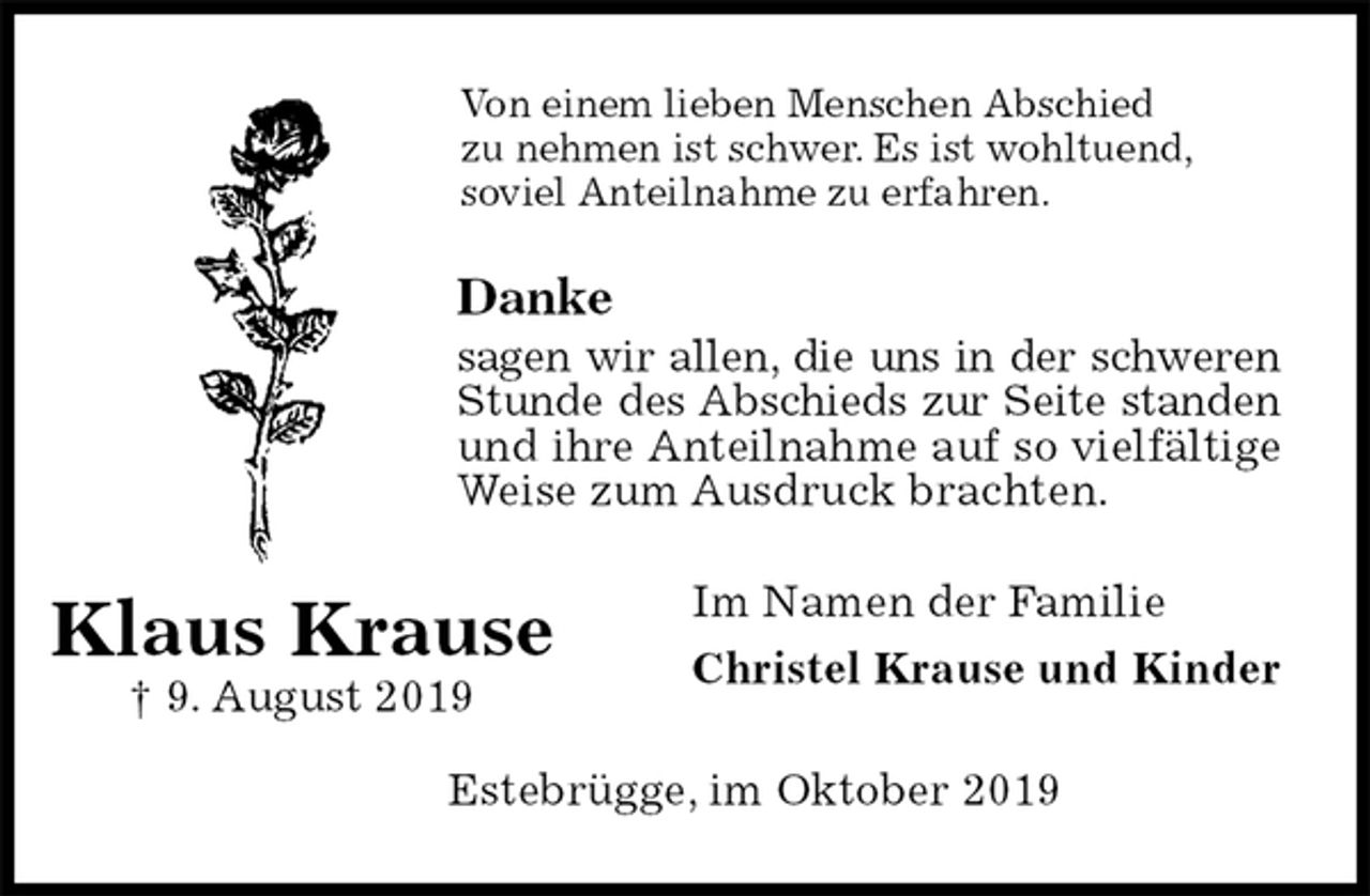 <p>Von einem lieben Menschen Abschied<br />zu nehmen ist schwer. Es ist wohltuend,<br />soviel Anteilnahme zu erfahren.<br />Danke<br />sagen wir allen, die uns in der schweren Stunde des Abschieds zur Seite standen und ihre Anteilnahme auf so vielfältige Weise zum Ausdruck brachten.<br />Im Namen der Familie<br />Christel Krause und Kinder<br />Estebrügge, im Oktober 2019<br />Klaus Krause<br />† 9. August 2019</p>