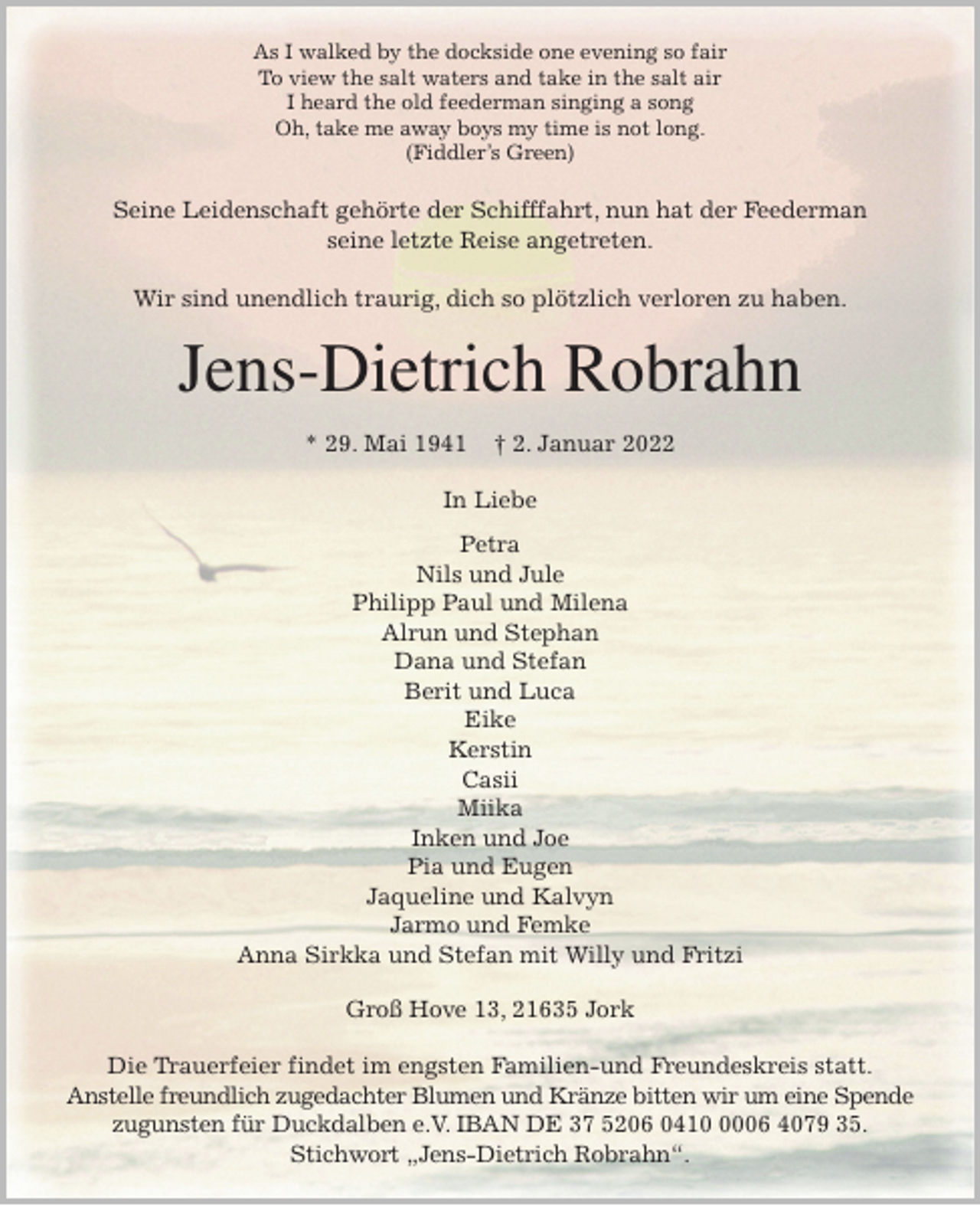 <p>As I walked by the dockside one evening so fair<br />To view the salt waters and take in the salt air<br />I heard the old feederman singing a song<br />Oh, take me away boys my time is not long.<br />(Fiddler's Green)<br />Seine Leidenschaft gehörte der Schifffahrt, nun hat der Feederman<br />seine letzte Reise angetreten.</p>
<p>Wir sind unendlich traurig, dich so plötzlich verloren zu haben.<br />Jens-Dietrich Robrahn</p>
<p>* 29. Mai 1941 † 2. Januar 2022<br />In Liebe<br />Petra<br />Nils und Jule<br />Philipp Paul und Milena<br />Alrun und Stephan<br />Dana und Stefan<br />Berit und Luca<br />Eike<br />Kerstin<br />Casii<br />Miika<br />Inken und Joe<br />Pia und Eugen<br />Jaqueline und Kalvyn<br />Jarmo und Femke<br />Anna Sirkka und Stefan mit Willy und Fritzi<br />Groß Hove 13, 21635 Jork</p>
<p>Die Trauerfeier findet im engsten Familien-und Freundeskreis statt.<br />Anstelle freundlich zugedachter Blumen und Kränze bitten wir um eine Spende<br />zugunsten für Duckdalben e.V. IBAN DE 37 5206 0410 0006 4079 35.<br />Stichwort „Jens-Dietrich Robrahn“.</p>