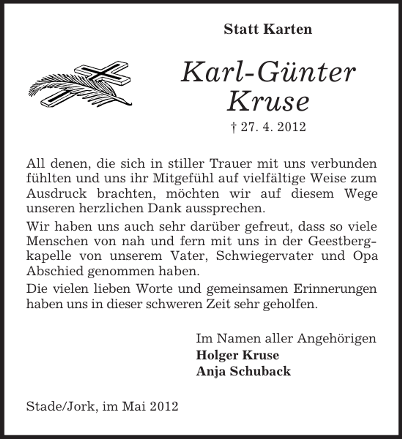 <p>Statt Karten</p><p>Karl-Günter<br />Kruse<br />† 27. 4. 2012<br />All denen, die sich in stiller Trauer mit uns verbunden<br />fühlten und uns ihr Mitgefühl auf vielfältige Weise zum<br />Ausdruck brachten, möchten wir auf diesem Wege<br />unseren herzlichen Dank aussprechen.<br />Wir haben uns auch sehr darüber gefreut, dass so viele<br />Menschen von nah und fern mit uns in der Geestbergkapelle von unserem Vater, Schwiegervater und Opa<br />Abschied genommen haben.<br />Die vielen lieben Worte und gemeinsamen Erinnerungen<br />haben uns in dieser schweren Zeit sehr geholfen.<br />Im Namen aller Angehörigen<br />Holger Kruse<br />Anja Schuback<br />Stade/Jork, im Mai 2012</p>