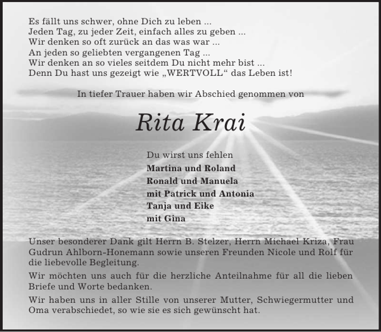 <p>Es fällt uns schwer, ohne Dich zu leben ...<br />Jeden Tag, zu jeder Zeit, einfach alles zu geben ...<br />Wir denken so oft zurück an das was war ...<br />An jeden so geliebten vergangenen Tag ...<br />Wir denken an so vieles seitdem Du nicht mehr bist ...<br />Denn Du hast uns gezeigt wie „WERTVOLL“ das Leben ist!</p><p>In tiefer Trauer haben wir Abschied genommen von<br />Rita Krai<br />Du wirst uns fehlen<br />Martina und Roland<br />Ronald und Manuela<br />mit Patrick und Antonia<br />Tanja und Eike<br />mit Gina<br />Unser besonderer Dank gilt Herrn B. Stelzer, Herrn Michael Kriza, Frau Gudrun Ahlborn-Honemann sowie unseren Freunden Nicole und Rolf für die liebevolle Begleitung.<br />Wir möchten uns auch für die herzliche Anteilnahme für all die lieben Briefe und Worte bedanken.<br />Wir haben uns in aller Stille von unserer Mutter, Schwiegermutter und Oma verabschiedet, so wie sie es sich gewünscht hat.</p>