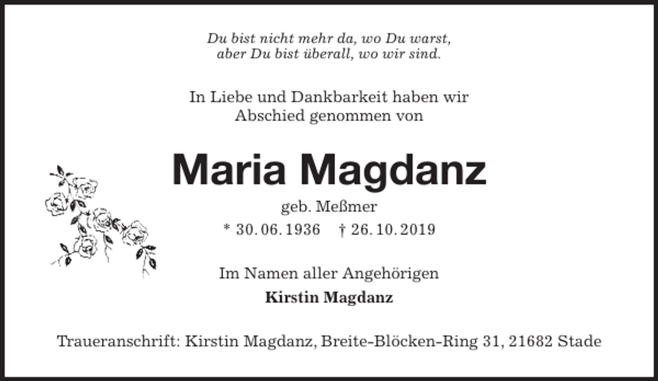 <p>Du bist nicht mehr da, wo Du warst,<br />aber Du bist überall, wo wir sind.<br />In Liebe und Dankbarkeit haben wir<br />Abschied genommen von<br />Maria Magdanz<br />geb. Meßmer<br />* 30. 06. 1936 † 26. 10. 2019<br />Im Namen aller Angehörigen<br />Kirstin Magdanz<br />Traueranschrift: Kirstin Magdanz, Breite-Blöcken-Ring 31, 21682 Stade</p>