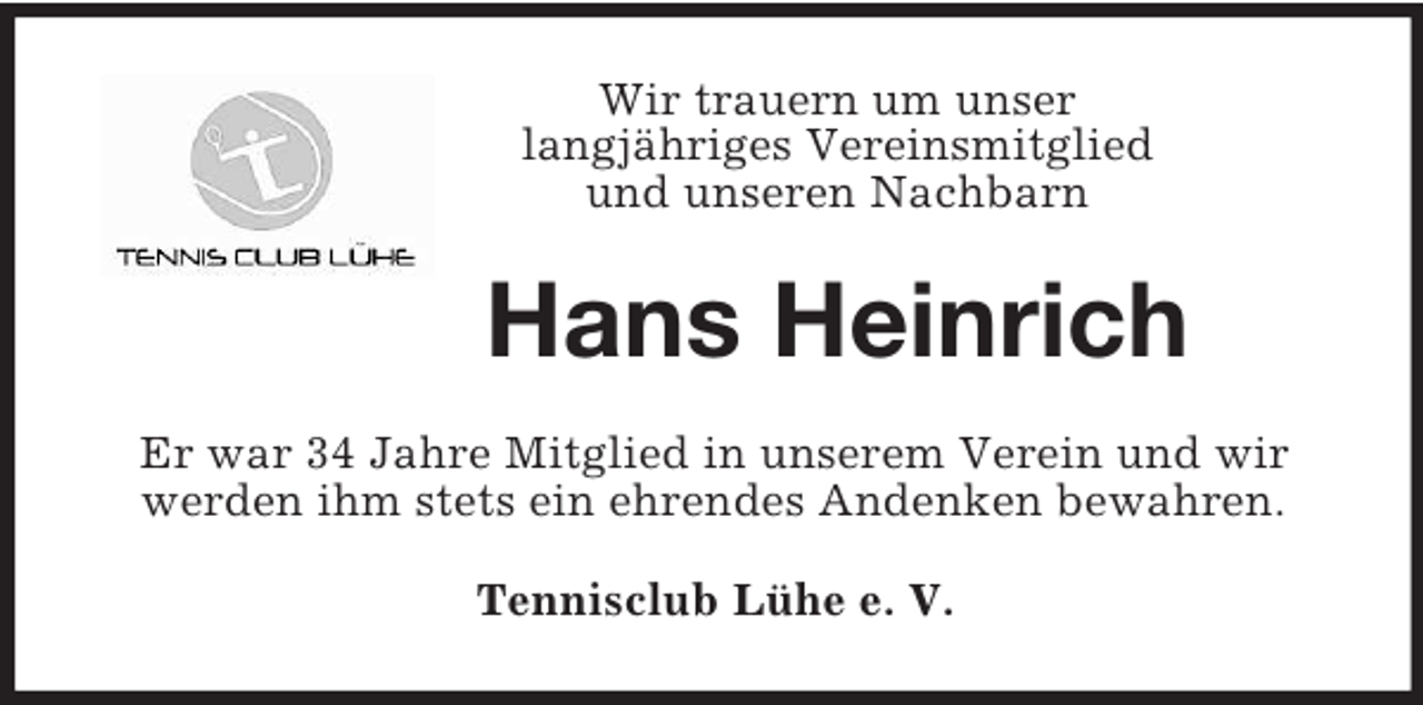 <p>Wir trauern um unser<br />langjähriges Vereinsmitglied<br />und unseren Nachbarn<br />Hans Heinrich<br />Er war 34 Jahre Mitglied in unserem Verein und wir werden ihm stets ein ehrendes Andenken bewahren.<br />Tennisclub Lühe e. V.</p>