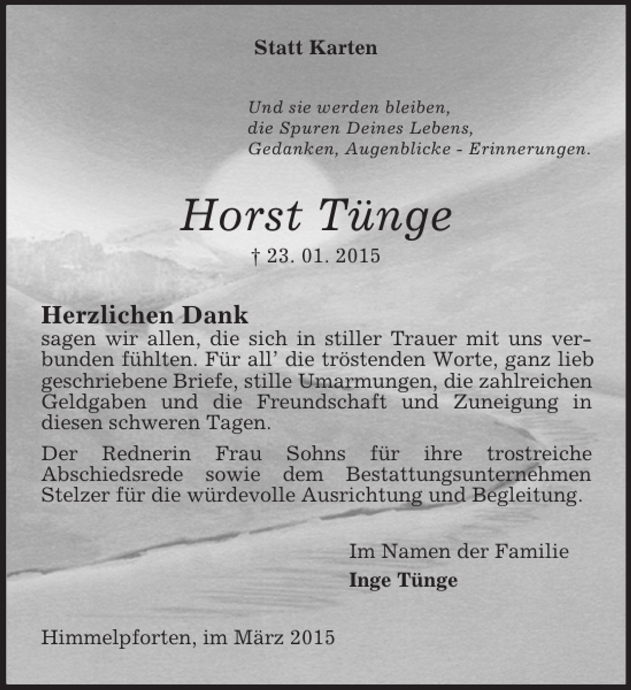 <p>Statt Karten<br />Und sie werden bleiben,<br />die Spuren Deines Lebens,<br />Gedanken, Augenblicke - Erinnerungen.<br />Horst Tünge<br />† 23. 01. 2015<br />Herzlichen Dank<br />sagen wir allen, die sich in stiller Trauer mit uns verbunden fühlten. Für all’ die tröstenden Worte, ganz lieb geschriebene Briefe, stille Umarmungen, die zahlreichen Geldgaben und die Freundschaft und Zuneigung in<br />diesen schweren Tagen.<br />Der Rednerin Frau Sohns für ihre trostreiche<br />Abschiedsrede sowie dem Bestattungsunternehmen Stelzer für die würdevolle Ausrichtung und Begleitung.<br />Im Namen der Familie<br />Inge Tünge<br />Himmelpforten, im März 2015</p>