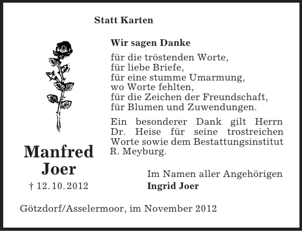 <p>Statt Karten</p><p>Manfred<br />Joer<br />† 12. 10. 2012</p><p>Wir sagen Danke<br />für die tröstenden Worte,<br />für liebe Briefe,<br />für eine stumme Umarmung,<br />wo Worte fehlten,<br />für die Zeichen der Freundschaft,<br />für Blumen und Zuwendungen.<br />Ein besonderer Dank gilt Herrn<br />Dr. Heise für seine trostreichen<br />Worte sowie dem Bestattungsinstitut<br />R. Meyburg.<br />Im Namen aller Angehörigen<br />Ingrid Joer</p><p>Götzdorf/Asselermoor, im November 2012</p>