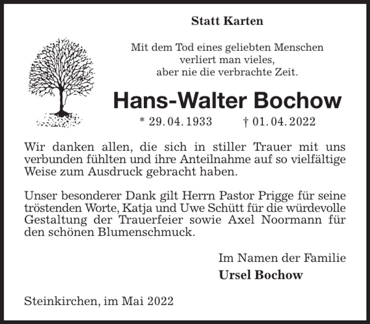 <p>Statt Karten<br />Mit dem Tod eines geliebten Menschen<br />verliert man vieles,<br />aber nie die verbrachte Zeit.<br />Hans-Walter Bochow<br />* 29. 04. 1933 † 01. 04. 2022<br />Wir danken allen, die sich in stiller Trauer mit uns<br />verbunden fühlten und ihre Anteilnahme auf so vielfältige<br />Weise zum Ausdruck gebracht haben.</p>
<p>Unser besonderer Dank gilt Herrn Pastor Prigge für seine<br />tröstenden Worte, Katja und Uwe Schütt für die würdevolle<br />Gestaltung der Trauerfeier sowie Axel Noormann für den schönen Blumenschmuck.<br />Im Namen der Familie<br />Ursel Bochow<br />Steinkirchen, im Mai 2022</p>