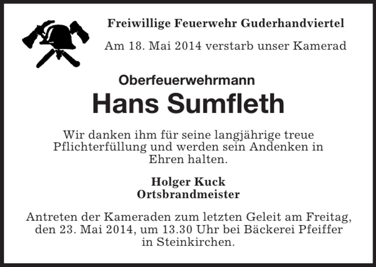 <p>Freiwillige Feuerwehr Guderhandviertel<br />Am 18. Mai 2014 verstarb unser Kamerad<br />Oberfeuerwehrmann<br />Hans Sumfleth<br />Wir danken ihm für seine langjährige treue<br />Pflichterfüllung und werden sein Andenken in<br />Ehren halten.<br />Holger Kuck<br />Ortsbrandmeister<br />Antreten der Kameraden zum letzten Geleit am Freitag, den 23. Mai 2014, um 13.30 Uhr bei Bäckerei Pfeiffer<br />in Steinkirchen.</p>