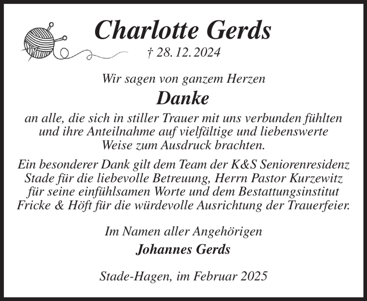 <p>Charlotte Gerds<br />† 28. 12. 2024<br />Wir sagen von ganzem Herzen<br />Danke<br />an alle, die sich in stiller Trauer mit uns verbunden fühlten und ihre Anteilnahme auf vielfältige und liebenswerte<br />Weise zum Ausdruck brachten.<br />Ein besonderer Dank gilt dem Team der K&amp;S Seniorenresidenz<br />Stade für die liebevolle Betreuung, Herrn Pastor Kurzewitz für seine einfühlsamen Worte und dem Bestattungsinstitut<br />Fricke &amp; Höft für die würdevolle Ausrichtung der Trauerfeier.<br />Im Namen aller Angehörigen<br />Johannes Gerds<br />Stade-Hagen, im Februar 2025</p>