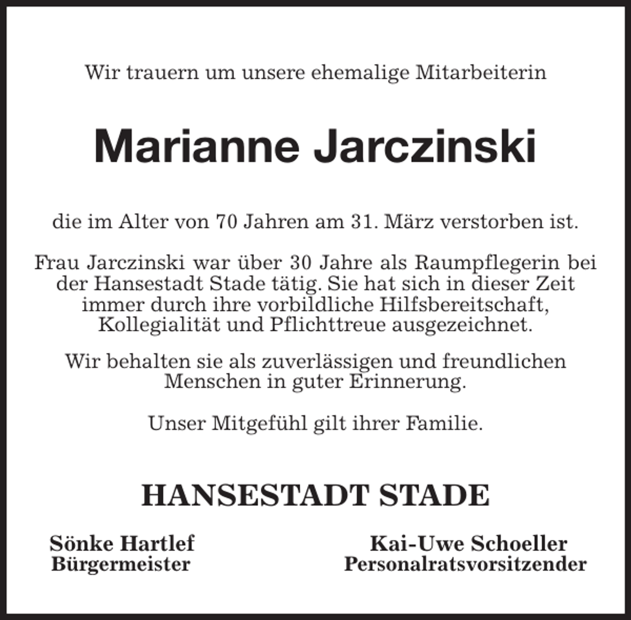 <p>Wir trauern um unsere ehemalige Mitarbeiterin<br />Marianne Jarczinski<br />die im Alter von 70 Jahren am 31. März verstorben ist.<br />Frau Jarczinski war über 30 Jahre als Raumpflegerin bei der Hansestadt Stade tätig. Sie hat sich in dieser Zeit<br />immer durch ihre vorbildliche Hilfsbereitschaft,<br />Kollegialität und Pflichttreue ausgezeichnet.<br />Wir behalten sie als zuverlässigen und freundlichen<br />Menschen in guter Erinnerung.<br />Unser Mitgefühl gilt ihrer Familie.<br />HANSESTADT STADE<br />Sönke Hartlef Kai-Uwe Schoeller<br />Bürgermeister Personalratsvorsitzender</p>