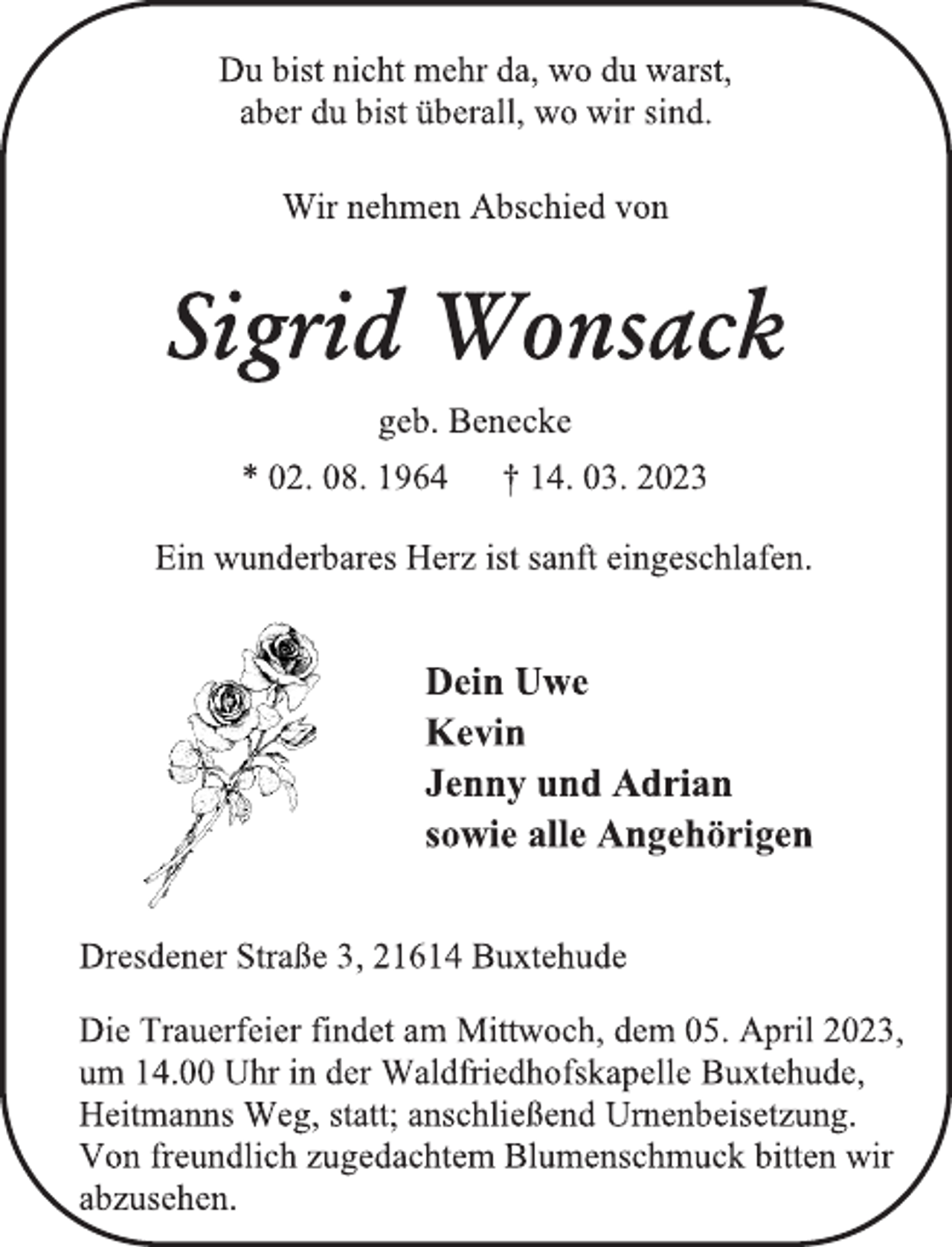 <p>Du bist nicht mehr da, wo du warst,</p><p>aber du bist überall, wo wir sind.<br />Wir nehmen Abschied von<br />Sigrid Wonsack<br />geb. Benecke<br />* 02. 08. 1964 † 14. 03. 2023<br />Ein wunderbares Herz ist sanft eingeschlafen.<br />Dein Uwe<br />Kevin<br />Jenny und Adrian</p><p>sowie alle Angehörigen<br />Dresdener Straße 3, 21614 Buxtehude<br />Die Trauerfeier findet am Mittwoch, dem 05. April 2023,</p><p>um 14.00 Uhr in der Waldfriedhofskapelle Buxtehude,</p><p>Heitmanns Weg, statt; anschließend Urnenbeisetzung.</p><p>Von freundlich zugedachtem Blumenschmuck bitten wir</p><p>abzusehen.</p>