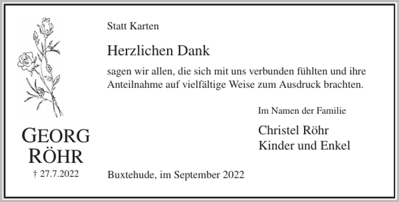 <p>Statt Karten<br />Herzlichen Dank<br />sagen wir allen, die sich mit uns verbunden fühlten und ihre<br />Anteilnahme auf vielfältige Weise zum Ausdruck brachten.<br />Im Namen der Familie<br />Christel Röhr<br />Kinder und Enkel<br />Buxtehude, im September 2022<br />GEORG<br />RÖHR<br />† 27.7.2022</p>