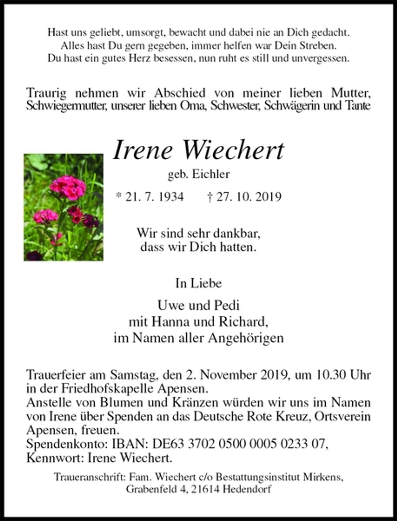 <p>Hast uns geliebt, umsorgt, bewacht und dabei nie an Dich gedacht.<br />Alles hast Du gern gegeben, immer helfen war Dein Streben.<br />Du hast ein gutes Herz besessen, nun ruht es still und unvergessen.<br />Traurig nehmen wir Abschied von meiner lieben Mutter, Schwiegermutter, unserer lieben Oma, Schwester, Schwägerin und Tante<br />Irene Wiechert<br />geb. Eichler<br />* 21. 7. 1934 † 27. 10. 2019<br />Wir sind sehr dankbar,<br />dass wir Dich hatten.<br />In Liebe<br />Uwe und Pedi<br />mit Hanna und Richard,<br />im Namen aller Angehörigen<br />Trauerfeier am Samstag, den 2. November 2019, um 10.30 Uhr<br />in der Friedhofskapelle Apensen.<br />Anstelle von Blumen und Kränzen würden wir uns im Namen von Irene über Spenden an das Deutsche Rote Kreuz, Ortsverein<br />Apensen, freuen.<br />Spendenkonto: IBAN: DE63 3702 0500 0005 0233 07,<br />Kennwort: Irene Wiechert.<br />Traueranschrift: Fam. Wiechert c/o Bestattungsinstitut Mirkens,<br />Grabenfeld 4, 21614 Hedendorf</p>