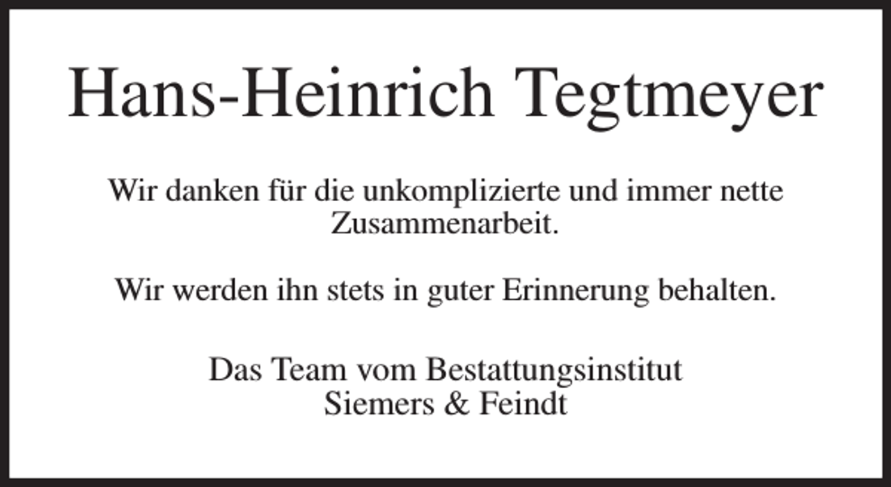 <p>Hans-Heinrich Tegtmeyer</p><p>Wir danken für die unkomplizierte und immer nette<br />Zusammenarbeit.</p><p>Wir werden ihn stets in guter Erinnerung behalten.</p><p>Das Team vom Bestattungsinstitut<br />Siemers &amp; Feindt</p>