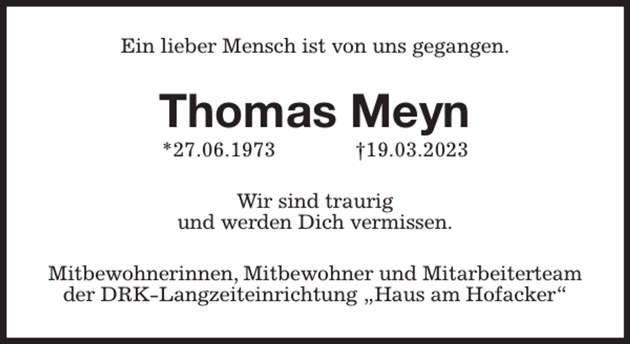<p>Ein lieber Mensch ist von uns gegangen.<br />Thomas Meyn<br />*27.06.1973 †19.03.2023<br />Wir sind traurig<br />und werden Dich vermissen.<br />Mitbewohnerinnen, Mitbewohner und Mitarbeiterteam der DRK-Langzeiteinrichtung „Haus am Hofacker“</p>