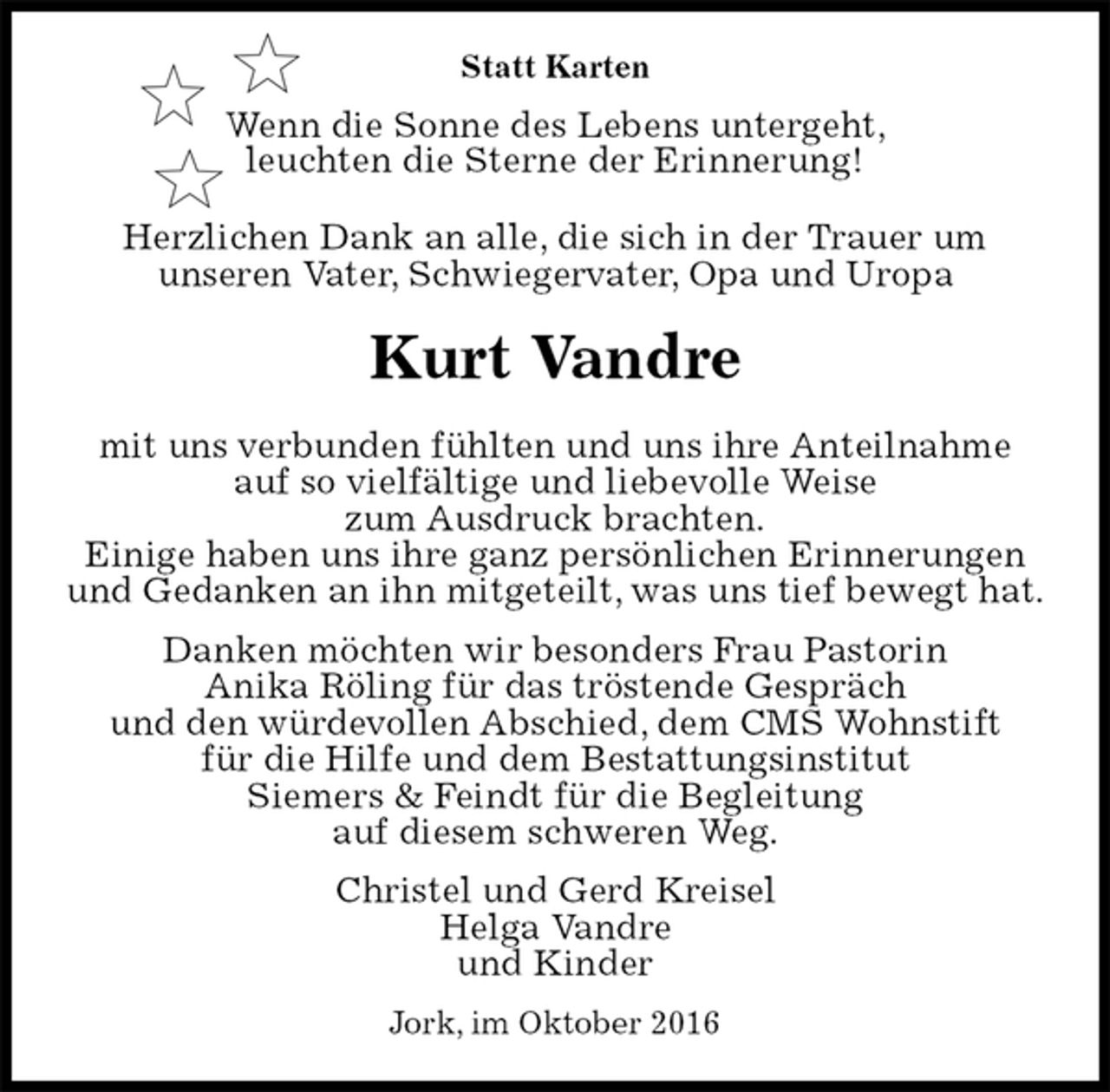 <p>Statt Karten<br />Wenn die Sonne des Lebens untergeht,<br />leuchten die Sterne der Erinnerung!<br />Herzlichen Dank an alle, die sich in der Trauer um<br />unseren Vater, Schwiegervater, Opa und Uropa<br />Kurt Vandre<br />mit uns verbunden fühlten und uns ihre Anteilnahme<br />auf so vielfältige und liebevolle Weise<br />zum Ausdruck brachten.<br />Einige haben uns ihre ganz persönlichen Erinnerungen<br />und Gedanken an ihn mitgeteilt, was uns tief bewegt hat.<br />Danken möchten wir besonders Frau Pastorin<br />Anika Röling für das tröstende Gespräch<br />und den würdevollen Abschied, dem CMS Wohnstift<br />für die Hilfe und dem Bestattungsinstitut<br />Siemers &amp; Feindt für die Begleitung<br />auf diesem schweren Weg.<br />Christel und Gerd Kreisel<br />Helga Vandre<br />und Kinder<br />Jork, im Oktober 2016</p>