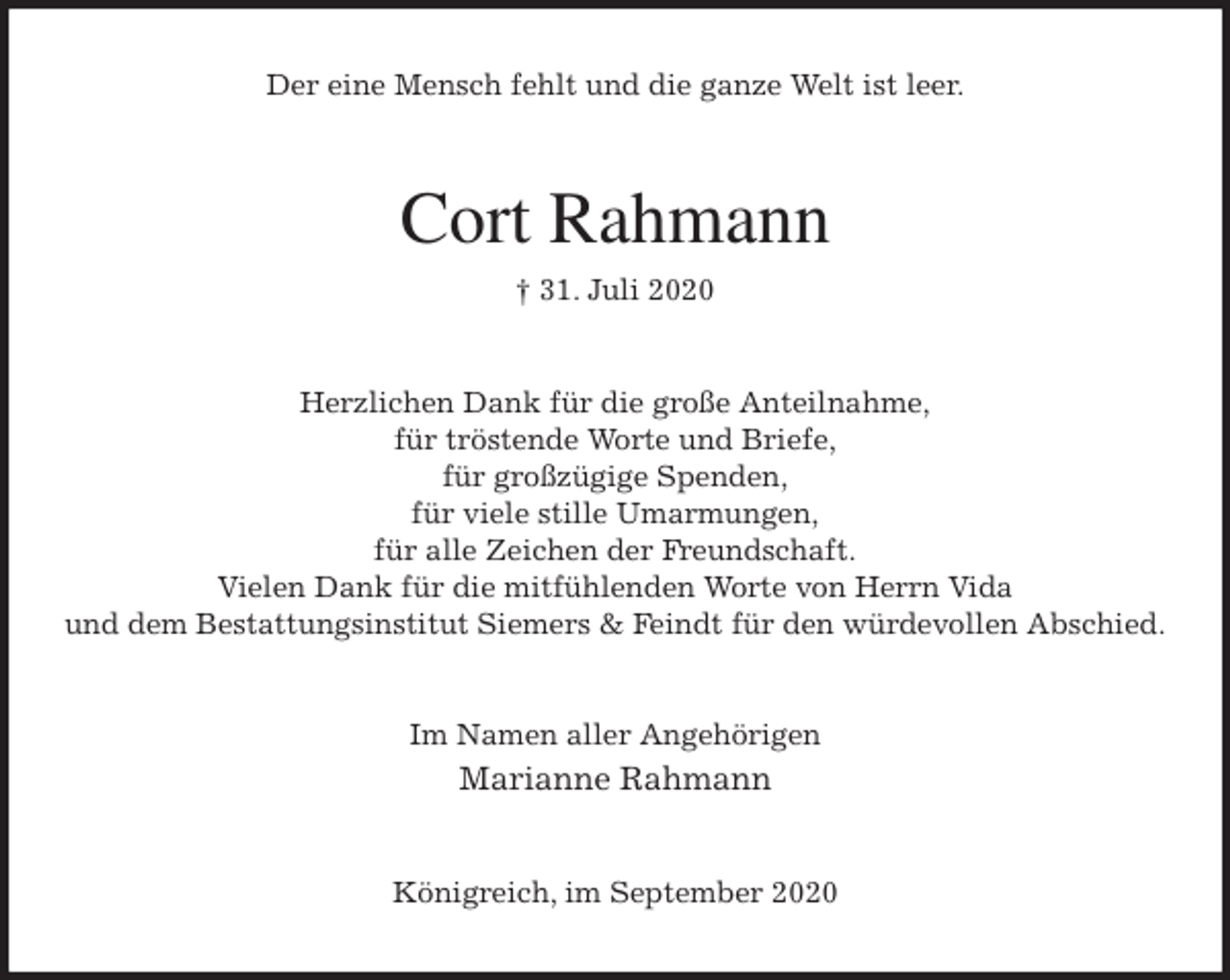 <p>Der eine Mensch fehlt und die ganze Welt ist leer.<br />Cort Rahmann<br />† 31. Juli 2020<br />Herzlichen Dank für die große Anteilnahme,<br />für tröstende Worte und Briefe,<br />für großzügige Spenden,<br />für viele stille Umarmungen,<br />für alle Zeichen der Freundschaft.<br />Vielen Dank für die mitfühlenden Worte von Herrn Vida<br />und dem Bestattungsinstitut Siemers &amp; Feindt für den würdevollen Abschied.<br />Im Namen aller Angehörigen<br />Marianne Rahmann<br />Königreich, im September 2020</p>