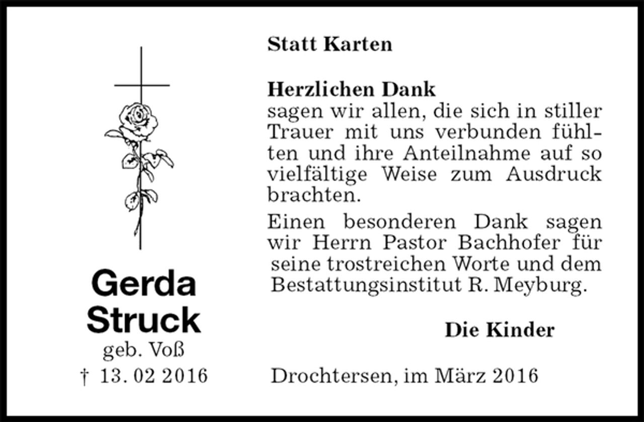 <p>Statt Karten<br />Herzlichen Dank<br />sagen wir allen, die sich in stiller Trauer mit uns verbunden fühlten und ihre Anteilnahme auf so vielfältige Weise zum Ausdruck brachten.<br />Einen besonderen Dank sagen wir Herrn Pastor Bachhofer für seine trostreichen Worte und dem Bestattungsinstitut R. Meyburg.<br />Die Kinder<br />Drochtersen, im März 2016<br />Gerda<br />Struck<br />geb. Voß<br />† 13. 02 2016</p>