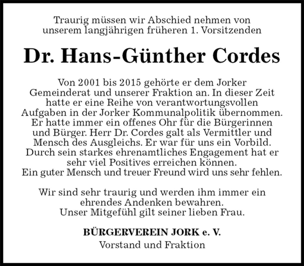 <p>Traurig müssen wir Abschied nehmen von<br />unserem langjährigen früheren 1. Vorsitzenden<br />Dr. Hans-Günther Cordes<br />Von 2001 bis 2015 gehörte er dem Jorker<br />Gemeinderat und unserer Fraktion an. In dieser Zeit<br />hatte er eine Reihe von verantwortungsvollen<br />Aufgaben in der Jorker Kommunalpolitik übernommen.<br />Er hatte immer ein offenes Ohr für die Bürgerinnen<br />und Bürger. Herr Dr. Cordes galt als Vermittler und Mensch des Ausgleichs. Er war für uns ein Vorbild. Durch sein starkes ehrenamtliches Engagement hat er sehr viel Positives erreichen können.<br />Ein guter Mensch und treuer Freund wird uns sehr fehlen.</p>
<p>Wir sind sehr traurig und werden ihm immer ein<br />ehrendes Andenken bewahren.<br />Unser Mitgefühl gilt seiner lieben Frau.<br />BÜRGERVEREIN JORK e. V.<br />Vorstand und Fraktion</p>