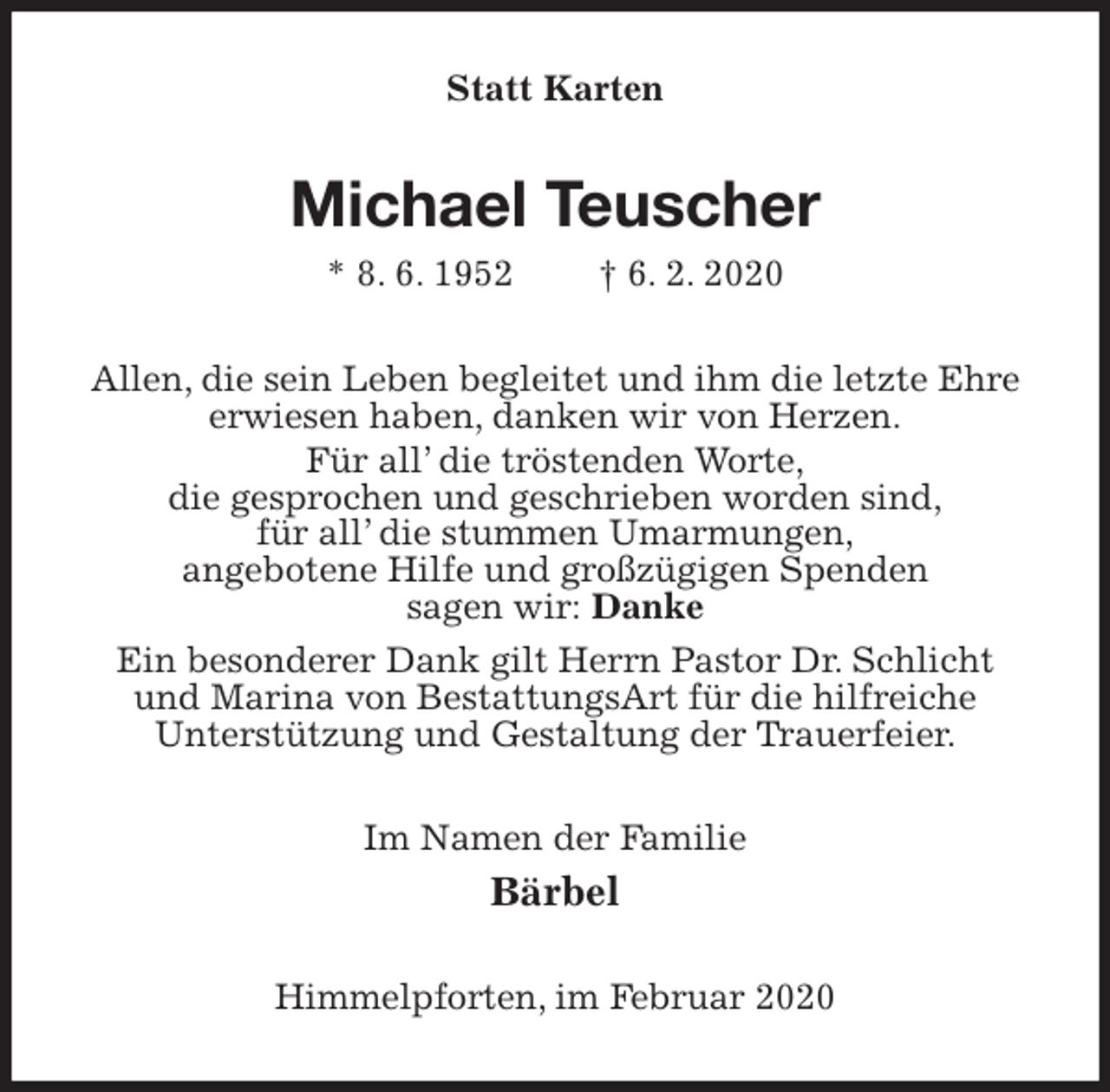 <p>Statt Karten<br />Michael Teuscher<br />* 8. 6. 1952 † 6. 2. 2020<br />Allen, die sein Leben begleitet und ihm die letzte Ehre erwiesen haben, danken wir von Herzen.<br />Für all’ die tröstenden Worte,<br />die gesprochen und geschrieben worden sind,<br />für all’ die stummen Umarmungen,<br />angebotene Hilfe und großzügigen Spenden<br />sagen wir: Danke<br />Ein besonderer Dank gilt Herrn Pastor Dr. Schlicht<br />und Marina von BestattungsArt für die hilfreiche<br />Unterstützung und Gestaltung der Trauerfeier.<br />Im Namen der Familie<br />Bärbel<br />Himmelpforten, im Februar 2020</p>