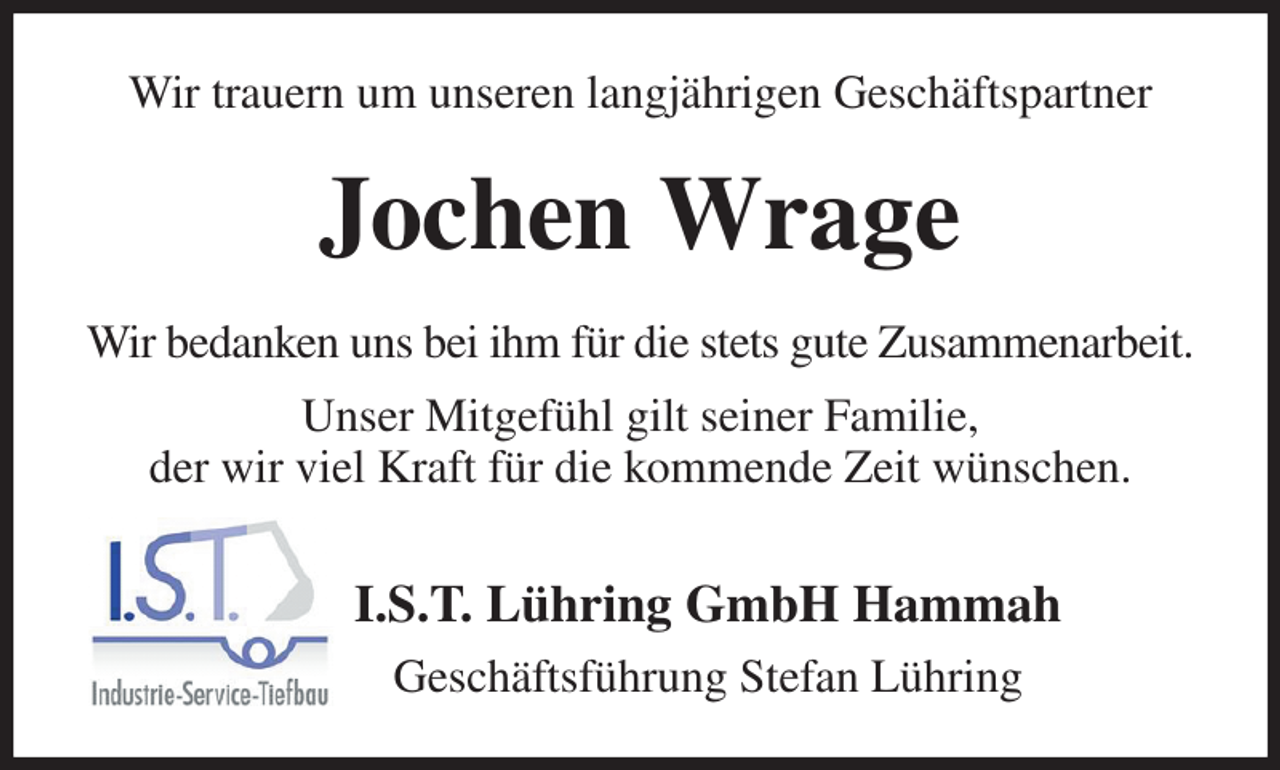 <p>Wir trauern um unseren langjährigen Geschäftspartner<br />Jochen Wrage<br />Wir bedanken uns bei ihm für die stets gute Zusammenarbeit.<br />Unser Mitgefühl gilt seiner Familie,<br />der wir viel Kraft für die kommende Zeit wünschen.<br />I.S.T. Lühring GmbH Hammah<br />Geschäftsführung Stefan Lühring</p>