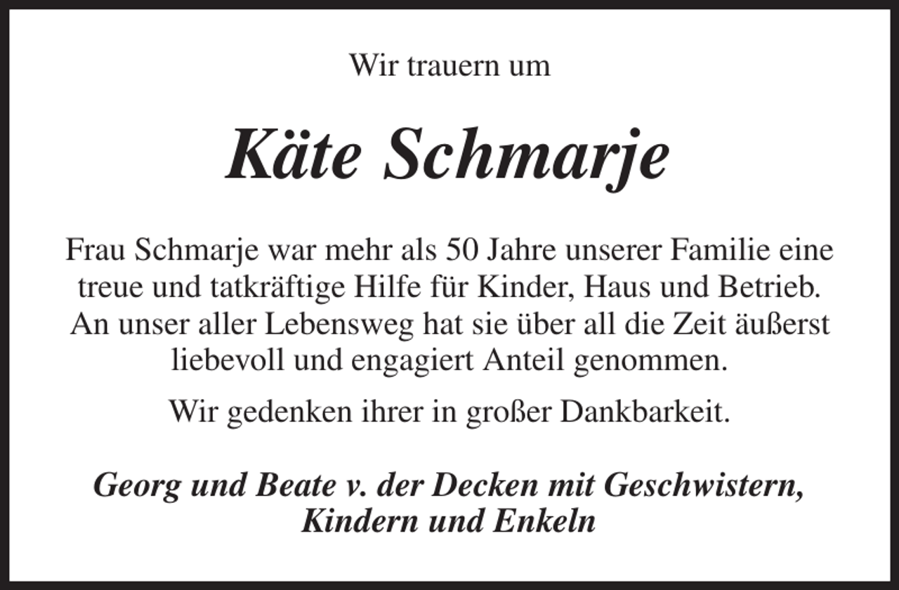 <p>Wir trauern um<br />Käte Schmarje<br />Frau Schmarje war mehr als 50 Jahre unserer Familie eine treue und tatkräftige Hilfe für Kinder, Haus und Betrieb.<br />An unser aller Lebensweg hat sie über all die Zeit äußerst liebevoll und engagiert Anteil genommen.<br />Wir gedenken ihrer in großer Dankbarkeit.<br />Georg und Beate v. der Decken mit Geschwistern,<br />Kindern und Enkeln</p>