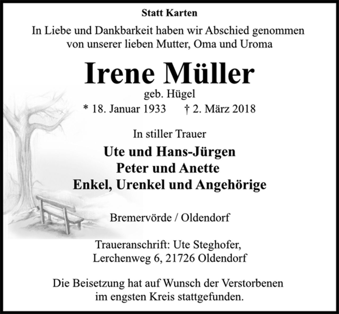 <p>Statt Karten<br />In Liebe und Dankbarkeit haben wir Abschied genommen<br />von unserer lieben Mutter, Oma und Uroma<br />Irene Müller<br />geb. Hügel<br />* 18. Januar 1933 † 2. März 2018<br />In stiller Trauer<br />Ute und Hans-Jürgen<br />Peter und Anette<br />Enkel, Urenkel und Angehörige<br />Bremervörde / Oldendorf<br />Traueranschrift: Ute Steghofer,<br />Lerchenweg 6, 21726 Oldendorf<br />Die Beisetzung hat auf Wunsch der Verstorbenen<br />im engsten Kreis stattgefunden.</p>