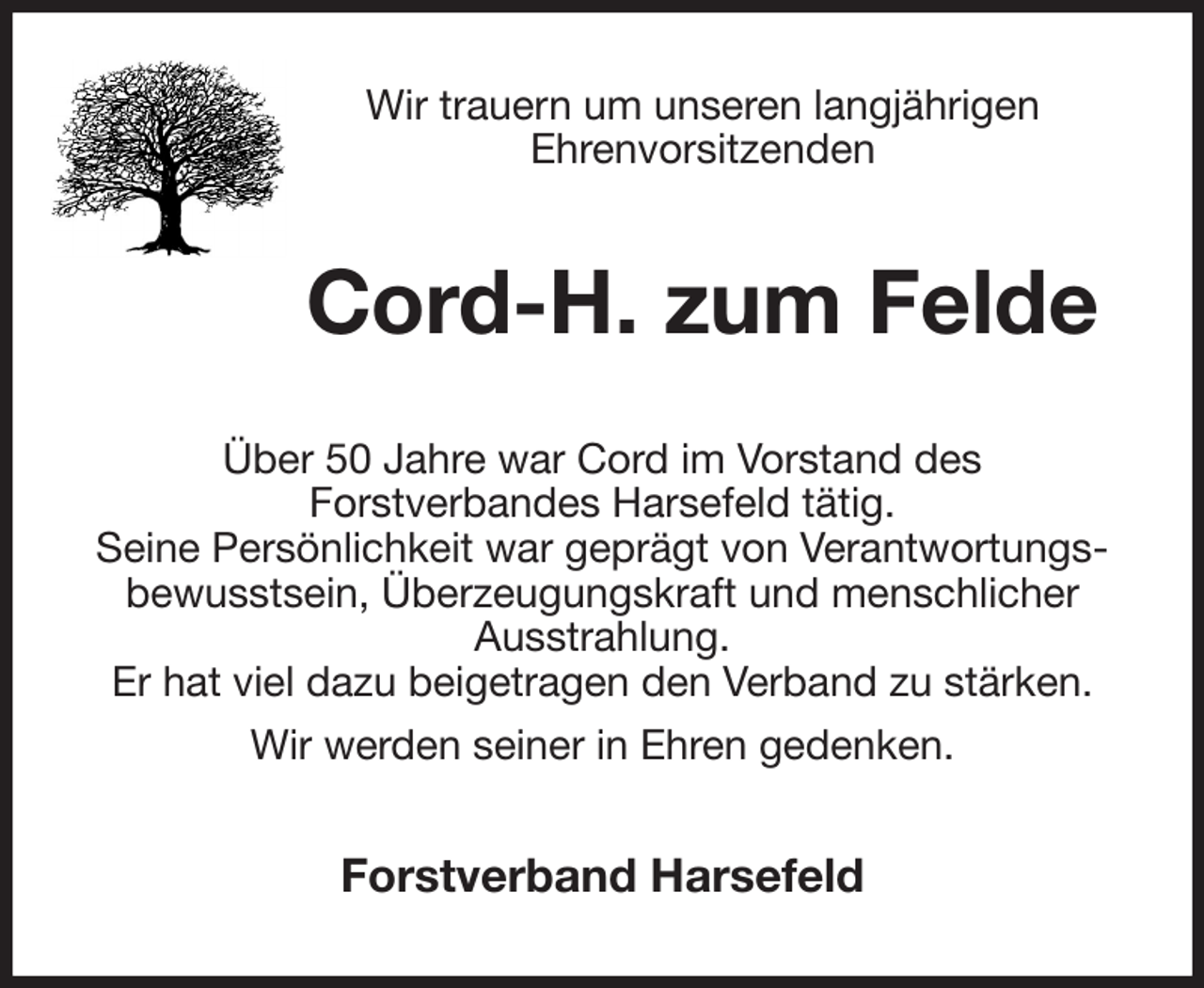 <p>Wir trauern um unseren langjährigen<br />Ehrenvorsitzenden<br />Cord-H. zum Felde<br />Über 50 Jahre war Cord im Vorstand des<br />Forstverbandes Harsefeld tätig.<br />Seine Persönlichkeit war geprägt von Verantwortungs-<br />bewusstsein, Überzeugungskraft und menschlicher<br />Ausstrahlung.<br />Er hat viel dazu beigetragen den Verband zu stärken.<br />Wir werden seiner in Ehren gedenken.<br />Forstverband Harsefeld</p>