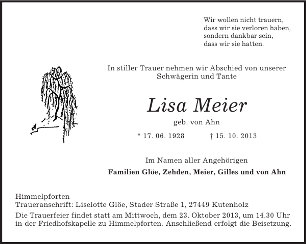 <p>Wir wollen nicht trauern,<br />dass wir sie verloren haben,<br />sondern dankbar sein,<br />dass wir sie hatten.</p><p>In stiller Trauer nehmen wir Abschied von unserer<br />Schwägerin und Tante</p><p>Lisa Meier<br />geb. von Ahn<br />* 17. 06. 1928</p><p>† 15. 10. 2013</p><p>Im Namen aller Angehörigen<br />Familien Glöe, Zehden, Meier, Gilles und von Ahn<br />Himmelpforten<br />Traueranschrift: Liselotte Glöe, Stader Straße 1, 27449 Kutenholz<br />Die Trauerfeier findet statt am Mittwoch, dem 23. Oktober 2013, um 14.30 Uhr<br />in der Friedhofskapelle zu Himmelpforten. Anschließend erfolgt die Beisetzung.</p>