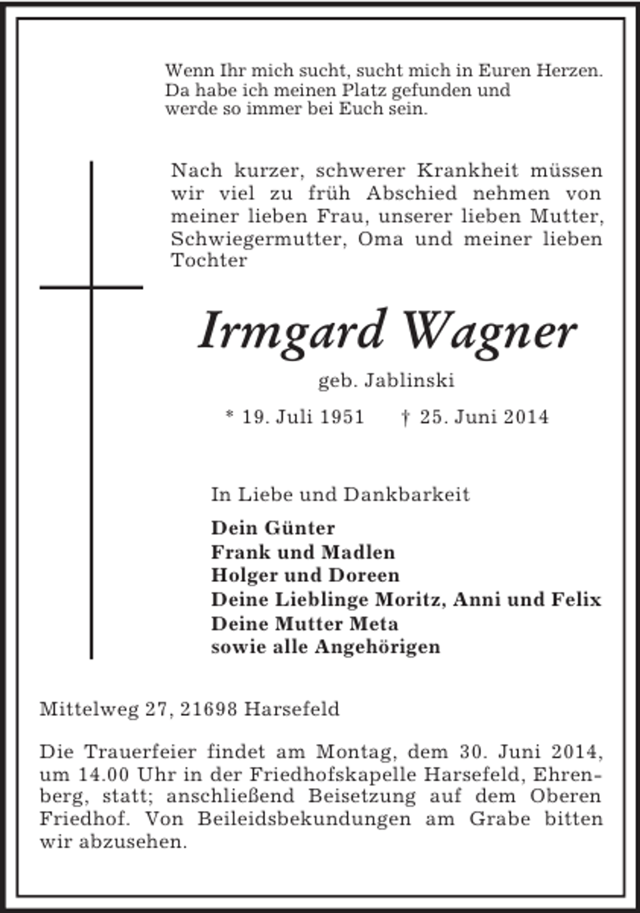 <p>Wenn Ihr mich sucht, sucht mich in Euren Herzen.<br />Da habe ich meinen Platz gefunden und<br />werde so immer bei Euch sein.<br />Nach kurzer, schwerer Krankheit müssen wir viel zu früh Abschied nehmen von<br />meiner lieben Frau, unserer lieben Mutter, Schwiegermutter, Oma und meiner lieben Tochter<br />Irmgard Wagner<br />geb. Jablinski<br />* 19. Juli 1951 † 25. Juni 2014<br />In Liebe und Dankbarkeit<br />Dein Günter<br />Frank und Madlen<br />Holger und Doreen<br />Deine Lieblinge Moritz, Anni und Felix<br />Deine Mutter Meta<br />sowie alle Angehörigen<br />Mittelweg 27, 21698 Harsefeld</p><p>Die Trauerfeier findet am Montag, dem 30. Juni 2014, um 14.00 Uhr in der Friedhofskapelle Harsefeld, Ehrenberg, statt; anschließend Beisetzung auf dem Oberen Friedhof. Von Beileidsbekundungen am Grabe bitten wir abzusehen.</p>