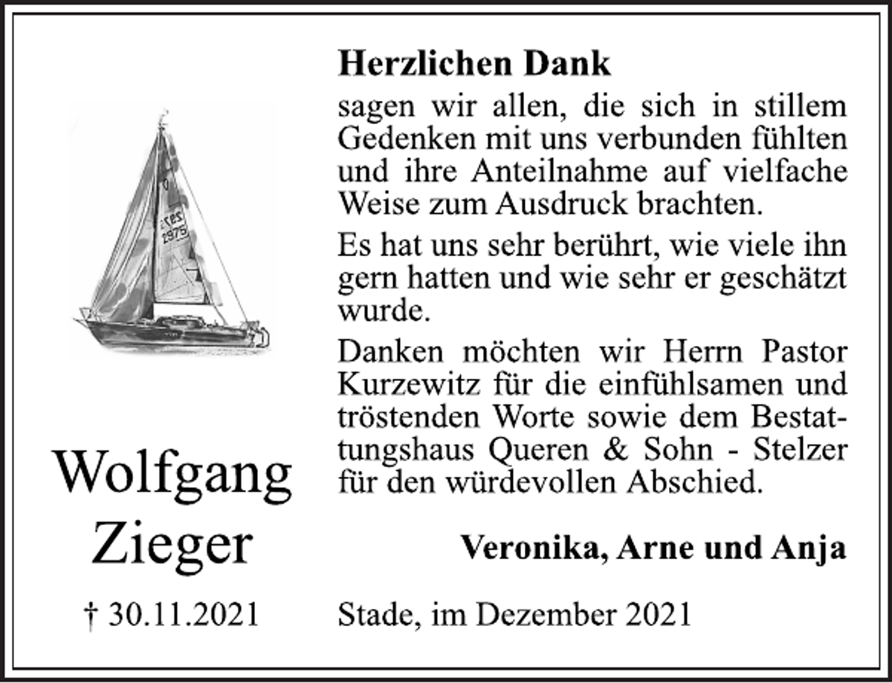<p>Wolfgang<br />Zieger<br />† 30.11.2021<br />Herzlichen Dank<br />sagen wir allen, die sich in stillem<br />Gedenken mit uns verbunden fühlten<br />und ihre Anteilnahme auf vielfache<br />Weise zum Ausdruck brachten.<br />Es hat uns sehr berührt, wie viele ihn<br />gern hatten und wie sehr er geschätzt<br />wurde.<br />Danken möchten wir Herrn Pastor<br />Kurzewitz für die einfühlsamen und<br />tröstenden Worte sowie dem Bestattungshaus<br />Queren &amp; Sohn - Stelzer<br />für den würdevollen Abschied.<br />Veronika, Arne und Anja<br />Stade, im Dezember 2021</p>