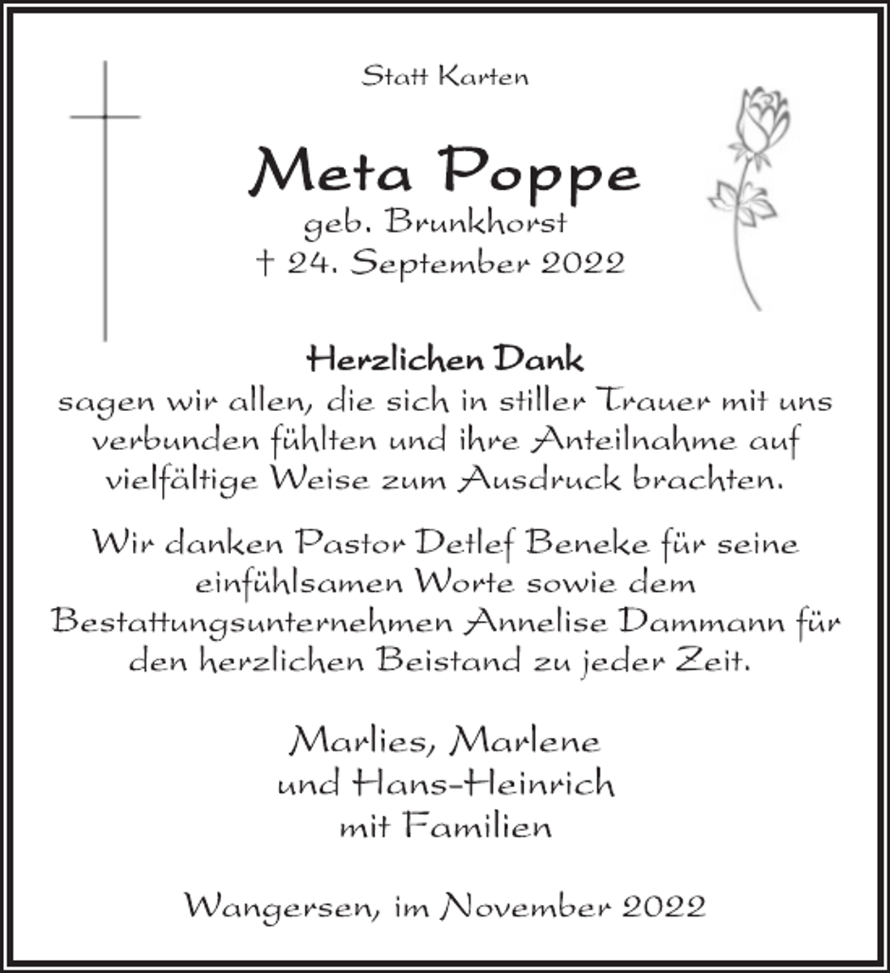 <p>Statt Karten<br />Meta Poppe<br />geb. Brunkhorst<br />† 24. September 2022<br />Herzlichen Dank<br />sagen wir allen, die sich in stiller Trauer mit uns<br />verbunden fühlten und ihre Anteilnahme auf<br />vielfältige Weise zum Ausdruck brachten.<br />Wir danken Pastor Detlef Beneke für seine<br />einfühlsamen Worte sowie dem<br />Bestattungsunternehmen Annelise Dammann für<br />den herzlichen Beistand zu jeder Zeit.<br />Marlies, Marlene<br />und Hans-Heinrich<br />mit Familien<br />Wangersen, im November 2022</p>
