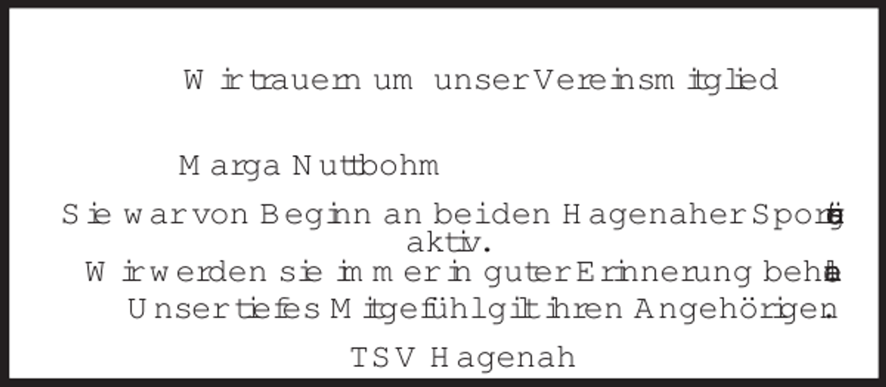 <p>Wir trauern um unser Vereinsmitglied</p><p>Marga Nuttbohm<br />Sie war von Beginn an bei den Hagenaher Sportsängern<br />aktiv.<br />Wir werden sie immer in guter Erinnerung behalten.<br />Unser tiefes Mitgefühl gilt ihren Angehörigen.<br />TSV Hagenah</p>