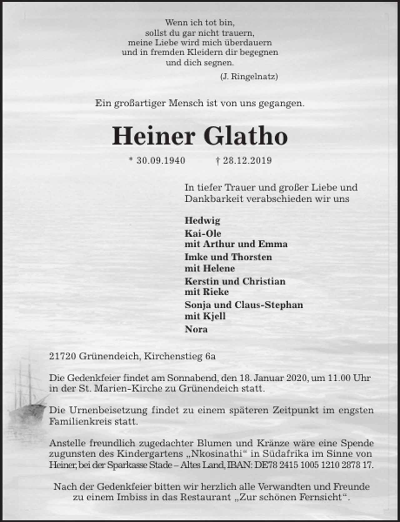 <p>Wenn ich tot bin,<br />sollst du gar nicht trauern,<br />meine Liebe wird mich überdauern<br />und in fremden Kleidern dir begegnen<br />und dich segnen.<br />(J. Ringelnatz)<br />Ein großartiger Mensch ist von uns gegangen.<br />Heiner Glatho<br />* 30.09.1940 † 28.12.2019<br />In tiefer Trauer und großer Liebe und<br />Dankbarkeit verabschieden wir uns</p>
<p>Hedwig<br />Kai-Ole<br />mit Arthur und Emma<br />Imke und Thorsten<br />mit Helene<br />Kerstin und Christian<br />mit Rieke<br />Sonja und Claus-Stephan<br />mit Kjell<br />Nora<br />21720 Grünendeich, Kirchenstieg 6a</p>
<p>Die Gedenkfeier findet am Sonnabend, den 18. Januar 2020, um 11.00 Uhr in der St. Marien-Kirche zu Grünendeich statt.</p>
<p>Die Urnenbeisetzung findet zu einem späteren Zeitpunkt im engsten<br />Familienkreis statt.</p>
<p>Anstelle freundlich zugedachter Blumen und Kränze wäre eine Spende<br />zugunsten des Kindergartens „Nkosinathi“ in Südafrika im Sinne von<br />Heiner, bei der Sparkasse Stade – Altes Land, IBAN: DE78 2415 1005 1210 2878 17.</p>
<p>Nach der Gedenkfeier bitten wir herzlich alle Verwandten und Freunde<br />zu einem Imbiss in das Restaurant „Zur schönen Fernsicht“.</p>
