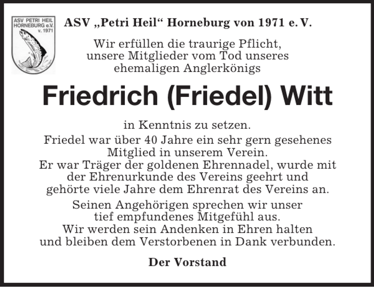 <p>ASV „Petri Heil“ Horneburg von 1971 e. V.<br />Wir erfüllen die traurige Pflicht,<br />unsere Mitglieder vom Tod unseres<br />ehemaligen Anglerkönigs<br />Friedrich (Friedel) Witt<br />in Kenntnis zu setzen.<br />Friedel war über 40 Jahre ein sehr gern gesehenes<br />Mitglied in unserem Verein.<br />Er war Träger der goldenen Ehrennadel, wurde mit<br />der Ehrenurkunde des Vereins geehrt und<br />gehörte viele Jahre dem Ehrenrat des Vereins an.<br />Seinen Angehörigen sprechen wir unser<br />tief empfundenes Mitgefühl aus.<br />Wir werden sein Andenken in Ehren halten<br />und bleiben dem Verstorbenen in Dank verbunden.<br />Der Vorstand</p>