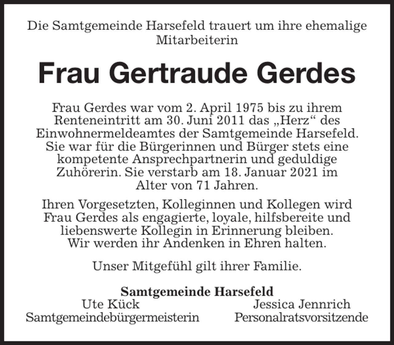 <p>Die Samtgemeinde Harsefeld trauert um ihre ehemalige Mitarbeiterin<br />Frau Gertraude Gerdes<br />Frau Gerdes war vom 2. April 1975 bis zu ihrem<br />Renteneintritt am 30. Juni 2011 das „Herz“ des<br />Einwohnermeldeamtes der Samtgemeinde Harsefeld. Sie war für die Bürgerinnen und Bürger stets eine<br />kompetente Ansprechpartnerin und geduldige<br />Zuhörerin. Sie verstarb am 18. Januar 2021 im<br />Alter von 71 Jahren.<br />Ihren Vorgesetzten, Kolleginnen und Kollegen wird<br />Frau Gerdes als engagierte, loyale, hilfsbereite und<br />liebenswerte Kollegin in Erinnerung bleiben.<br />Wir werden ihr Andenken in Ehren halten.<br />Unser Mitgefühl gilt ihrer Familie.<br />Samtgemeinde Harsefeld<br />Ute Kück Jessica Jennrich<br />Samtgemeindebürgermeisterin Personalratsvorsitzende</p>