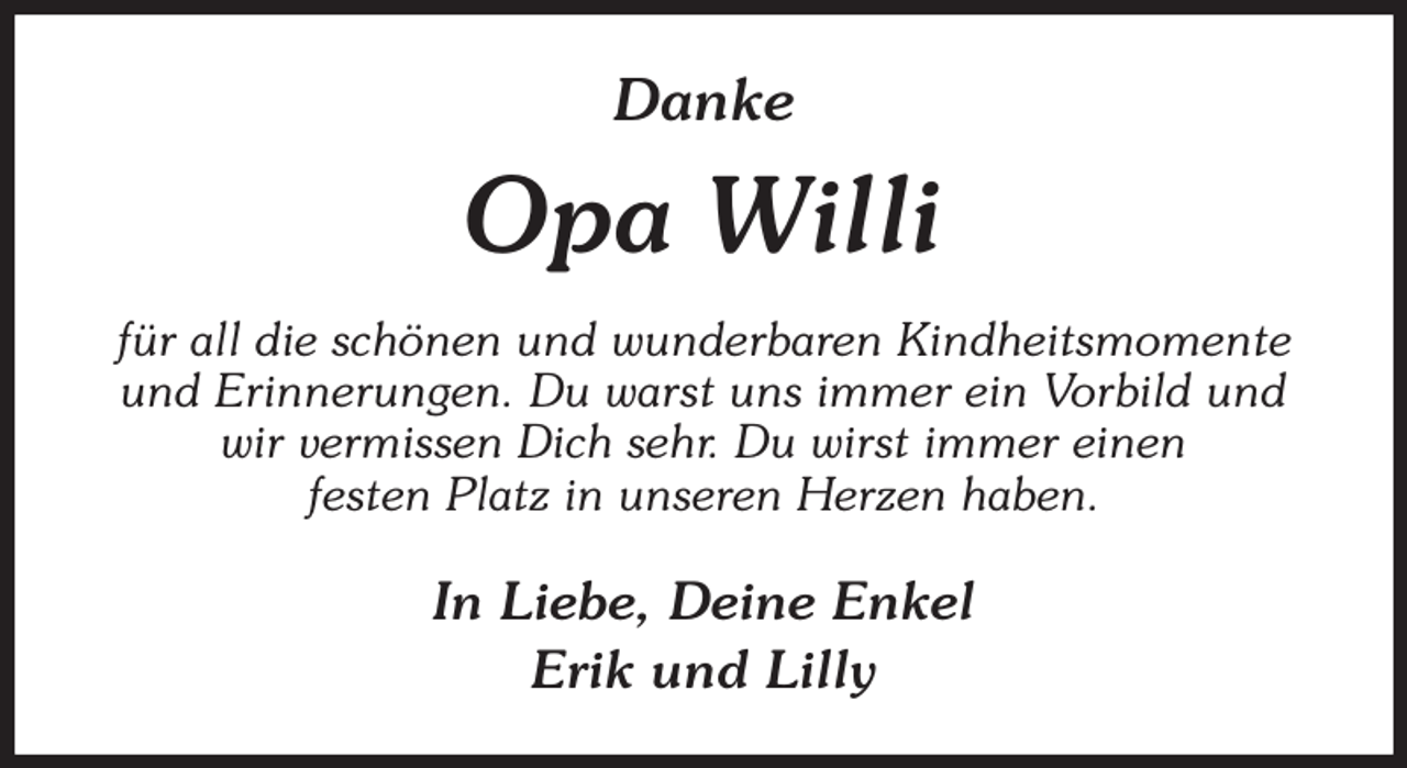 <p>Danke<br />Opa Willi<br />für all die schönen und wunderbaren Kindheitsmomente und Erinnerungen. Du warst uns immer ein Vorbild und wir vermissen Dich sehr. Du wirst immer einen<br />festen Platz in unseren Herzen haben.<br />In Liebe, Deine Enkel<br />Erik und Lilly</p>