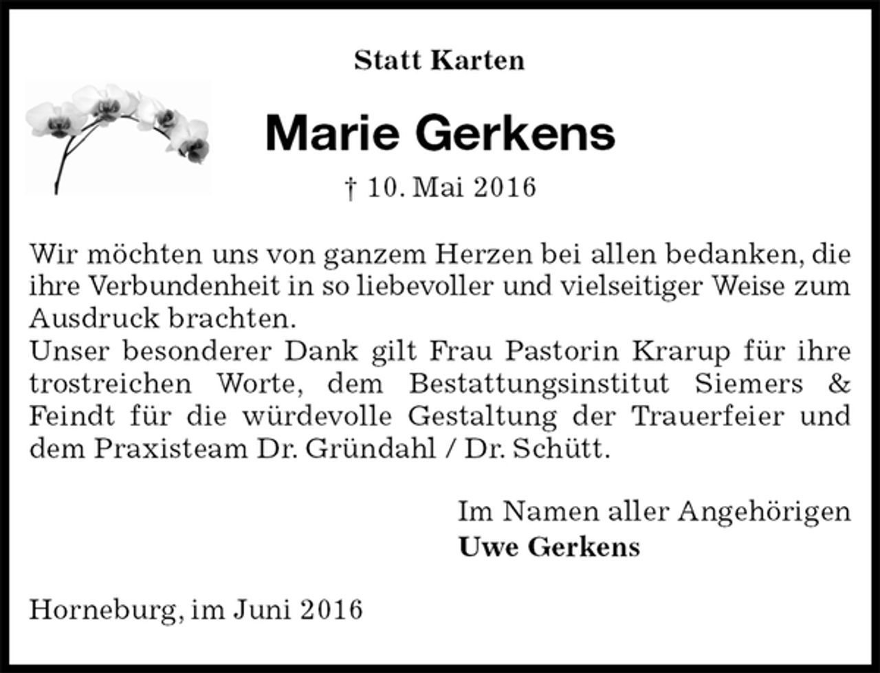 <p>Statt Karten<br />Marie Gerkens<br />† 10. Mai 2016<br />Wir möchten uns von ganzem Herzen bei allen bedanken, die ihre Verbundenheit in so liebevoller und vielseitiger Weise zum Ausdruck brachten.<br />Unser besonderer Dank gilt Frau Pastorin Krarup für ihre trostreichen Worte, dem Bestattungsinstitut Siemers &amp; Feindt für die würdevolle Gestaltung der Trauerfeier und dem Praxisteam Dr. Gründahl / Dr. Schütt.<br />Im Namen aller Angehörigen<br />Uwe Gerkens<br />Horneburg, im Juni 2016</p>