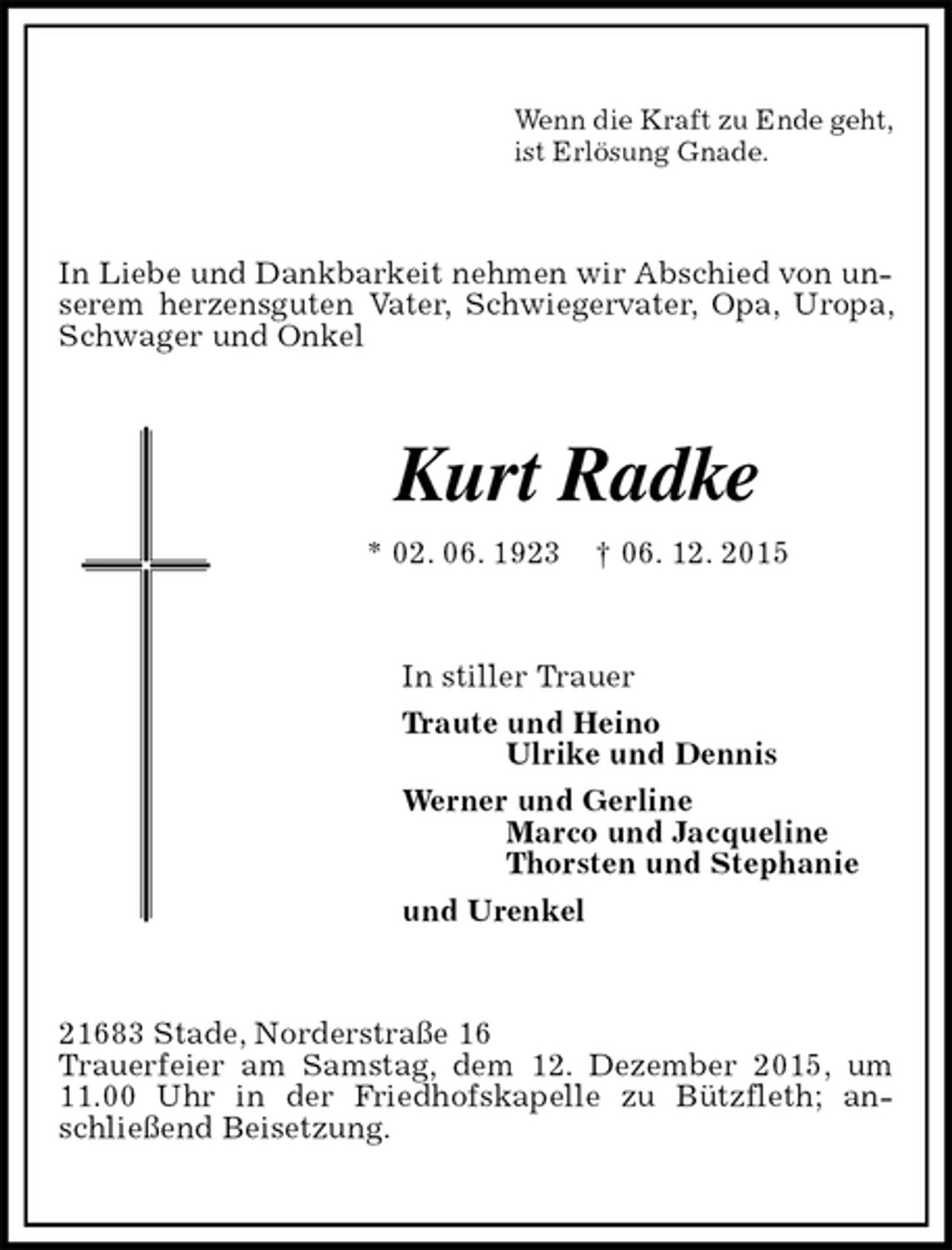 <p>Wenn die Kraft zu Ende geht,<br />ist Erlösung Gnade.<br />In Liebe und Dankbarkeit nehmen wir Abschied von unserem herzensguten Vater, Schwiegervater, Opa, Uropa, Schwager und Onkel<br />Kurt Radke<br />* 02. 06. 1923 † 06. 12. 2015<br />In stiller Trauer<br />Traute und Heino<br />Ulrike und Dennis<br />Werner und Gerline<br />Marco und Jacqueline<br />Thorsten und Stephanie<br />und Urenkel<br />21683 Stade, Norderstraße 16<br />Trauerfeier am Samstag, dem 12. Dezember 2015, um 11.00 Uhr in der Friedhofskapelle zu Bützfleth; anschließend Beisetzung.</p>