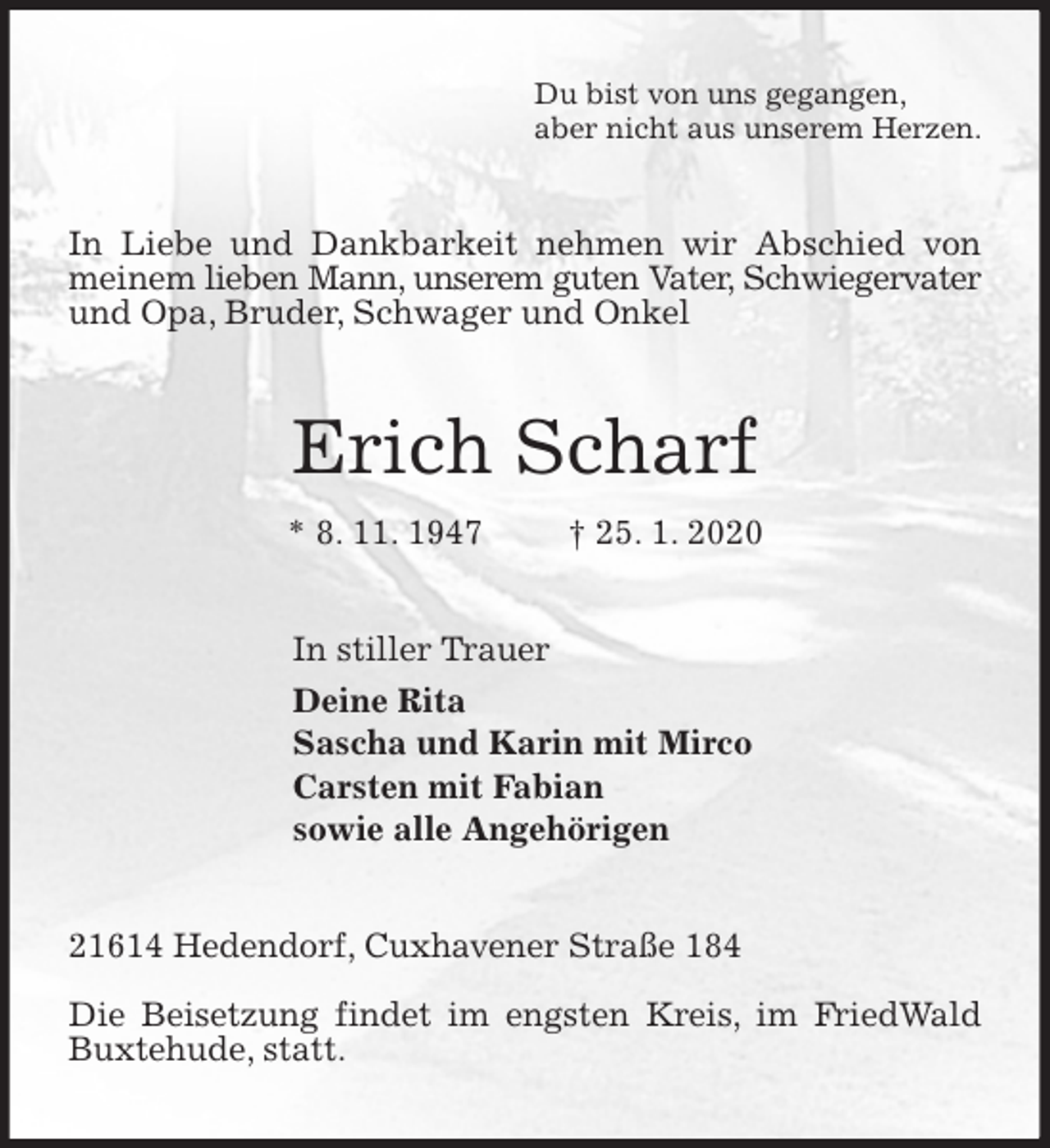 <p>Du bist von uns gegangen,<br />aber nicht aus unserem Herzen.<br />In Liebe und Dankbarkeit nehmen wir Abschied von meinem lieben Mann, unserem guten Vater, Schwiegervater und Opa, Bruder, Schwager und Onkel<br />Erich Scharf<br />* 8. 11. 1947 † 25. 1. 2020<br />In stiller Trauer<br />Deine Rita<br />Sascha und Karin mit Mirco<br />Carsten mit Fabian<br />sowie alle Angehörigen<br />21614 Hedendorf, Cuxhavener Straße 184</p>
<p>Die Beisetzung findet im engsten Kreis, im FriedWald Buxtehude, statt.</p>