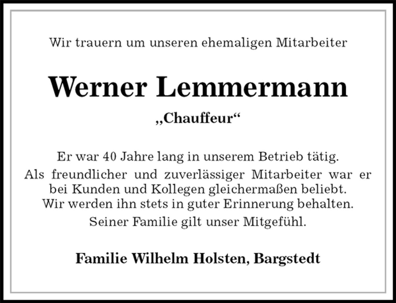 <p>Wir trauern um unseren ehemaligen Mitarbeiter<br />Werner Lemmermann<br />„Chauffeur“<br />Er war 40 Jahre lang in unserem Betrieb tätig.<br />Als freundlicher und zuverlässiger Mitarbeiter war er<br />bei Kunden und Kollegen gleichermaßen beliebt.<br />Wir werden ihn stets in guter Erinnerung behalten.<br />Seiner Familie gilt unser Mitgefühl.<br />Familie Wilhelm Holsten, Bargstedt</p>