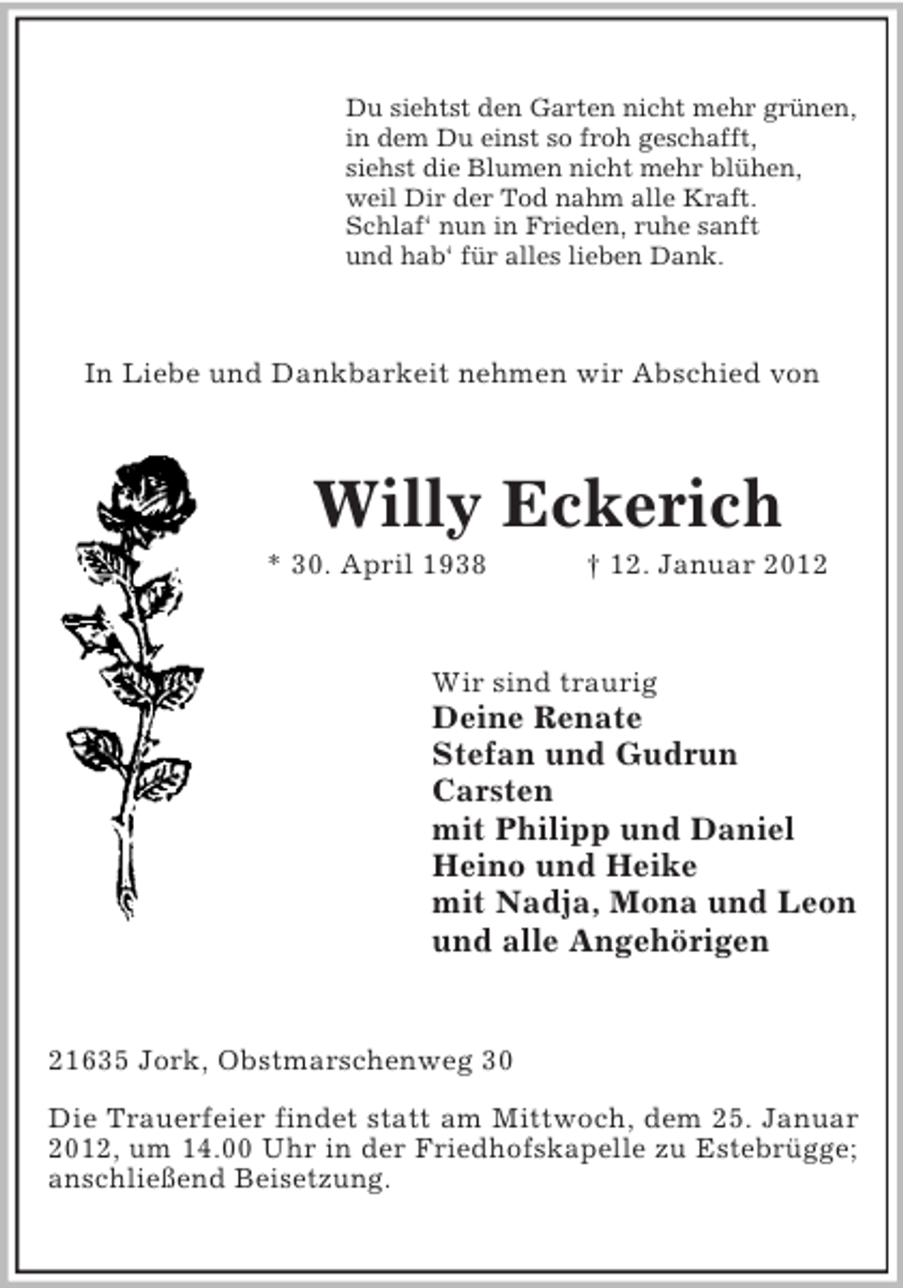 <p>Du siehtst den Garten nicht mehr grünen,<br />in dem Du einst so froh geschafft,<br />siehst die Blumen nicht mehr blühen,<br />weil Dir der Tod nahm alle Kraft.<br />Schlaf‘ nun in Frieden, ruhe sanft<br />und hab‘ für alles lieben Dank.</p><p>In Liebe und Dankbarkeit nehmen wir Abschied von</p><p>Willy Eckerich<br />* 30. April 1938</p><p>† 12. Januar 2012</p><p>Wir sind traurig</p><p>Deine Renate<br />Stefan und Gudrun<br />Carsten<br />mit Philipp und Daniel<br />Heino und Heike<br />mit Nadja, Mona und Leon<br />und alle Angehörigen</p><p>21635 Jork, Obstmarschenweg 30<br />Die Trauerfeier findet statt am Mittwoch, dem 25. Januar<br />2012, um 14.00 Uhr in der Friedhofskapelle zu Estebrügge;<br />anschließend Beisetzung.</p>