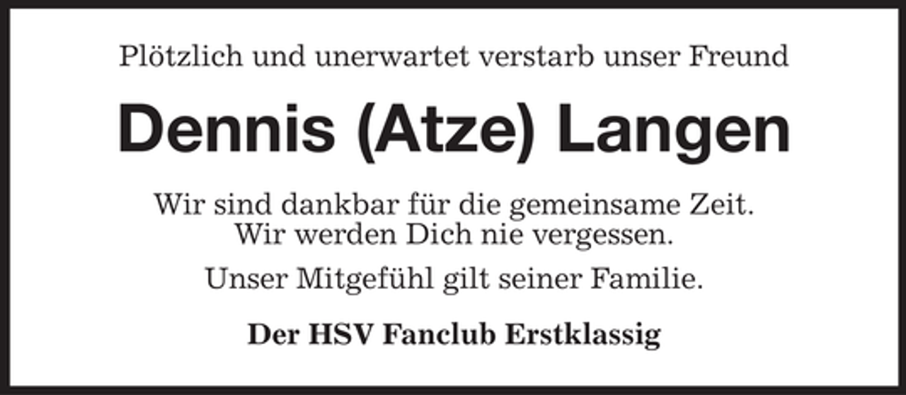 <p>Plötzlich und unerwartet verstarb unser Freund</p><p>Dennis (Atze) Langen<br />Wir sind dankbar für die gemeinsame Zeit.<br />Wir werden Dich nie vergessen.<br />Unser Mitgefühl gilt seiner Familie.<br />Der HSV Fanclub Erstklassig</p>