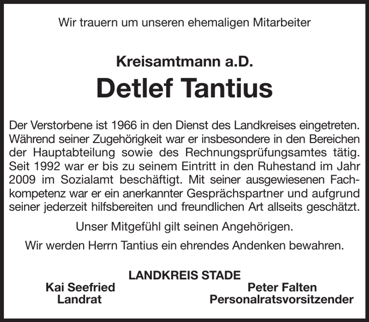 <p>Wir trauern um unseren ehemaligen Mitarbeiter<br />Kreisamtmann a.D.<br />Detlef Tantius<br />Der Verstorbene ist 1966 in den Dienst des Landkreises eingetreten.<br />Während seiner Zugehörigkeit war er insbesondere in den Bereichen<br />der Hauptabteilung sowie des Rechnungsprüfungsamtes tätig. Seit 1992 war er bis zu seinem Eintritt in den Ruhestand im Jahr 2009 im Sozialamt beschäftigt. Mit seiner ausgewiesenen Fachkompetenz war er ein anerkannter Gesprächspartner und aufgrund seiner jederzeit hilfsbereiten und freundlichen Art allseits geschätzt.<br />Unser Mitgefühl gilt seinen Angehörigen.<br />Wir werden Herrn Tantius ein ehrendes Andenken bewahren.<br />LANDKREIS STADE<br />Kai Seefried Peter Falten<br />Landrat Personalratsvorsitzender</p>